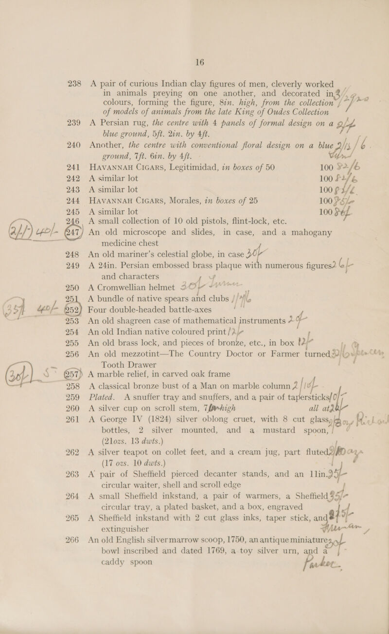 238 A pair of curious Indian clay figures of men, cleverly worked in animals preying on one another, and decorated in,3 /, colours, forming the figure, 8&amp;7. high, from the collection ”, f : aise of models of animals from the late King of Oudes Collection 239 A Persian rug, the centre with 4 panels of formal design on a M7 blue ground, 5ft. Qin. by 4ft. 240 Another, the centre with conventional floral design on a blue ground, Tft. bin. by Aft. 241 Havannan Crcars, Legitimidad, in boxes of 50 100 5 es 942 Avsimilar lot 100 So é 243 A similar lot 100 ¢ 3/4 244 HAVANNAH Cicars, Morales, in boxes of 25 100 PSe- 245 A similar lot 100 Me A E 246 A small collection of 10 old pistols, flint-lock, etc. 4/-/ //) uf} 47/ An old microscope and slides, in case, and a mahogany Pe ae ee medicine chest 248 An old mariner’s celestial globe, in case 34) i 249 <A 24in. Persian embossed brass eee wit th numerous figures2 GI and characters ‘tae 250 A Cromwellian helmet 20 “°° ea 251 A bundle of native spears and clubs / Wie 2 Sf “gof- boa) Four double-headed battle-axes f ey 253 An old shagreen case of mathematical instruments Pe 4 ae 254 An old Indian native coloured print /? Ar ; 255 An old brass lock, and pieces of bronze, etc., in box 12 a LQ 256 <An old mezzotint—The Country Doctor or Farmer turned J2iip epie Oy wt a, Tooth Drawer (seh, Q 57} ‘) A marble relief, in carved oak frame — 258 <A classical bronze bust of a Man on marble column 2 / / sp 259 Plated. A snuffer tray and snuffers, and a pair of aac ana 1 260 A silver cup on scroll stem, 7fM»high all atZ. 261 <A George IV (1824) silver oblong cruet, with 8 cut glassy) bottles, 2 silver mounted, and a mustard spoon, | (2lozs. 13 dwts.) 262 A silver teapot on collet feet, and a cream jug, part fruted A022 AY (17 ozs. 10 dwts.) ee 7   963. A pair of Sheffield pierced decanter stands, and an 11in.2 circular waiter, shell and scroll edge ; 964 <A small Sheffield inkstand, a pair of warmers, a Sheffield 95) circular tray, a plated basket, and a box, engraved jsf 265 A Sheffield inkstand with 2 cut glass inks, taper stick, and 84 yr extinguisher fila AS 266 An old English silvermarrow scoop, 1750, anantique miniature, bowl inscribed and dated 1769, a toy silver urn, and a | ~ caddy spoon apr heot.