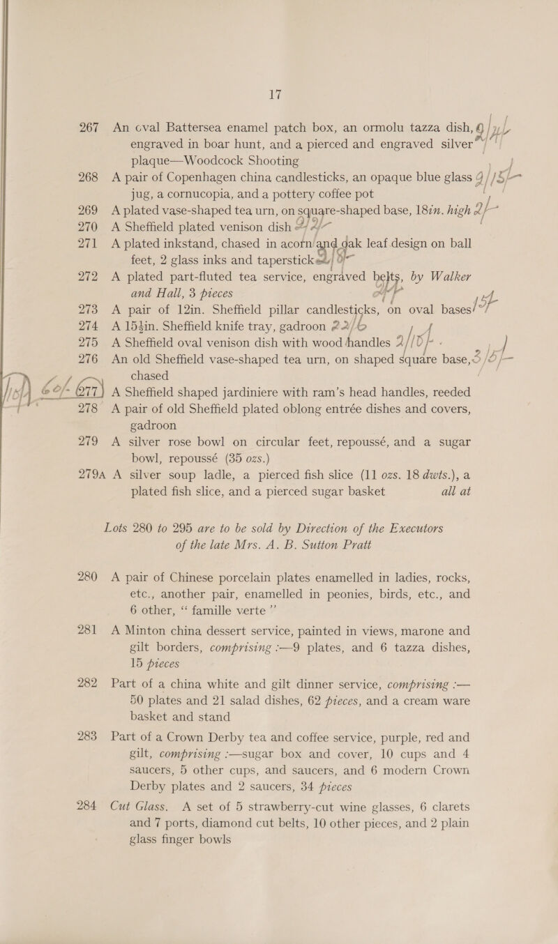  An cval Battersea enamel patch box, an ormolu tazza dish, 1 engraved in boar hunt, and a pierced and engraved silver — plaque—Woodcock Shooting jug, a cornucopia, and a pottery coffee pot A plated vase-shaped tea urn, on son shaped base, 182. high 2 b- A Sheffield plated venison dish # A plated inkstand, chased in acorn ‘ate oak leaf.design on ball feet, 2 glass inks and tapersticke. A plated part-fluted tea service, engraved py: by Walker and Hall, 3 pieces oer wy A pair of 12in. Sheffield pillar ene a oval paceat” f A 15iin. Sheffield knife tray, gadroon 22/6 A A Sheffield oval venison dish with wood handles 2//0 | An old Sheffield vase-shaped tea urn, on shaped (a base, < 5 je chased A Sheffield shaped jardiniere with ram’s head handles, reeded gadroon A silver rose bowl on circular feet, repoussé, and a sugar bowl, repoussé (35 ozs.) plated fish slice, and a pierced sugar basket all at Lots 280 to 295 are to be sold by Direction of the Executors of the late Mrs. A. B. Sutton Pratt 281 282 283 284 etc., another pair, enamelled in peonies, birds, etc., and 6 other, ‘“‘ famille verte ”’ A Minton china dessert service, painted in views, marone and gilt borders, comprising :—9 plates, and 6 tazza dishes, 15 preces Part of a china white and gilt dinner service, comprising :— 50 plates and 21 salad dishes, 62 pzeces, and a cream ware basket and stand Part of a Crown Derby tea and coffee service, purple, red and gilt, comprising :—sugar box and cover, 10 cups and 4 saucers, 5 other cups, and saucers, and 6 modern Crown Derby plates and 2 saucers, 34 pieces Cut Glass. A set of 5 strawberry-cut wine glasses, 6 clarets and 7 ports, diamond cut belts, 10 other pieces, and 2 plain glass finger bowls