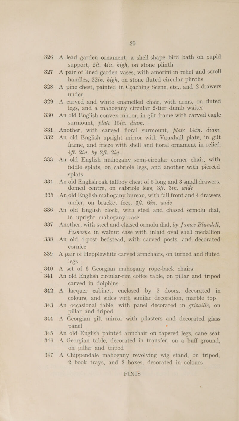 326 327 328 329 330 3d 332 333 334 335 336 337 338 339 _ 340 341 342 343 344 345 346 347 20 A lead garden ornament, a shell-shape bird bath on cupid support, 2ft. 477. high, on stone plinth A pair of lined garden vases, with amorini in relief and scroll handles, 2272. high, on stone fluted circular plinths A pine chest, painted in Coaching Scene, etc., and 2 drawers under | A carved and white enamelled chair, with arms, on fluted legs, and a mahogany circular 2-tier dumb waiter An old English convex mirror, in gilt frame with carved eagle surmount, plate 15in. diam. Another, with carved floral surmount, plate 14in. diam. An old English upright mirror with Vauxhall plate, in gilt frame, and frieze with shell and floral ornament in relief, 4ft. Qin. by Aft. an. An old English mahogany semi-circular corner chair, with fiddle splats, on cabriole legs, and another with pierced splats An old English oak tallboy chest of 5 long and 3 small drawers, domed centre, on cabriole legs, 3ft. 31. wide An old English mahogany bureau, with fall front and 4 drawers under, on bracket feet, 3/t. 61. wide An old English clock, with steel and chased ormolu dial, in upright mahogany case Another, with steel and chased ormolu dial, by James Blundell, Fishorne, in walnut case with inlaid oval shell medallion An old 4-post bedstead, with carved posts, and decorated cornice A pair of Hepplewhite carved armchairs, on turned and fluted legs A set of 6 Georgian mahogany rope-back chairs An old English circular-rim coffee table, on pillar and tripod carved in dolphins . A lacquer cabinet, enclosed by 2 doors, decorated in colours, and sides with similar decoration, marble top An occasional table, with panel Geom hoe in grisaille, on pillar and tripod A Georgian gilt mirror with pilasters and decorated glass panel . An old English painted armchair on tapered legs, cane seat A Georgian table, decorated in transfer, on a buff ground, on pillar and tripod f A Chippendale mahogany revolving wig stand, on tripod, 2 book trays, and 2 boxes, decorated in colours FINIS