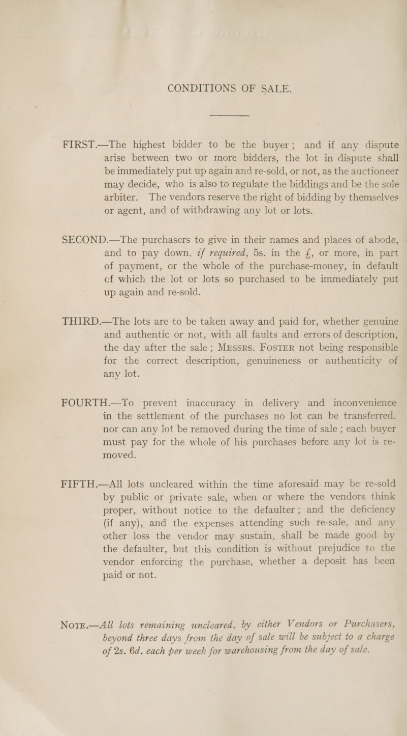 CONDITIONS OF SALE. FIRST.—The highest bidder to be the buyer; and if any dispute arise between two or more bidders, the lot in dispute shall be immediately put up again and re-sold, or not, as the auctioneer may decide, who is also to regulate the biddings and be the sole arbiter. The vendors reserve the right of bidding by themselves or agent, and of withdrawing any lot or lots. SECOND.—The purchasers to give in their names and places of abode, and to pay down, if required, 5s. in the £, or more, in part of payment, or the whole of the purchase-money, in default cf which the lot or lots so purchased to be immediately put up again and re-sold. THIRD.—tThe lots are to be taken away and paid for, whether genuine and authentic or not, with all faults and errors of description, the day after the sale ; Messrs. FosTER not being responsible for the correct description, genuineness or authenticity of any lot. FOURTH.—To prevent inaccuracy in delivery and inconvenience in the settlement of the purchases no lot can be transferred, ~ nor can any lot be removed during the time of sale ; each buyer must pay for the whole of his purchases before any lot is re- moved. FIFTH.—AI! lots uncleared within the time aforesaid may be re-sold by public or private sale, when or where the vendors think proper, without notice to the defaulter; and the deficiency (if any), and the expenses attending such re-sale, and any other loss the vendor may sustain, shall be made good by the defaulter, but this condition is without prejudice to the vendor enforcing the purchase, whether a deposit has been paid or not. NotE.—All lots remaining uncleared, by either Vendors or Purchasers, beyond three days from the day of sale will be subject to a charge of 2s. 6d. each per week for warehousing from the day of sale.