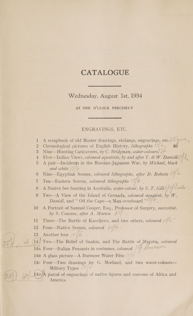 OOF Wb Fe LS CO AY ce 10 ‘al 12 13 14) CATALOGUE Wednesday, August Ist, 1934 AT ONE O'CLOCK PRECISELY ENGRAVINGS, ETC. Chronological pictures of English History, lithographs /° °. 40 Nine—Hunting Caricatures, by C. Bridgman, water-colours/ «| Five—Indian Views, coloured aquatints, by and after T. &amp; W. Daniell’ ! A pair—Incidents in the Russian-Japanese War, by Michael, black | and white Nine—Egyptian Scenes, coloured lithographs, after D. Roberts /*/ @: Ten—-Eastern Scenes, coloured lithographs / 6 3 A Native bee hunting in Australia, water-colour, by S. T. GulA/O Ue Two—A View of the Island of Grenada, coloured agugpint, i W. Damell, and “ Off the Cape—a Man overboard ”’ 1 A Portrait of Samuel Cooper, Esq., Professor of re pone by S. Cousins, after A. Morton #! Three—The Battle of Kaceljevo, and two others, coloured } ‘/ Four—Native Scenes, coloured /¢/&amp; ae four roa Relief of Suakin, and The Battle of pigguna, coloured Military Types America