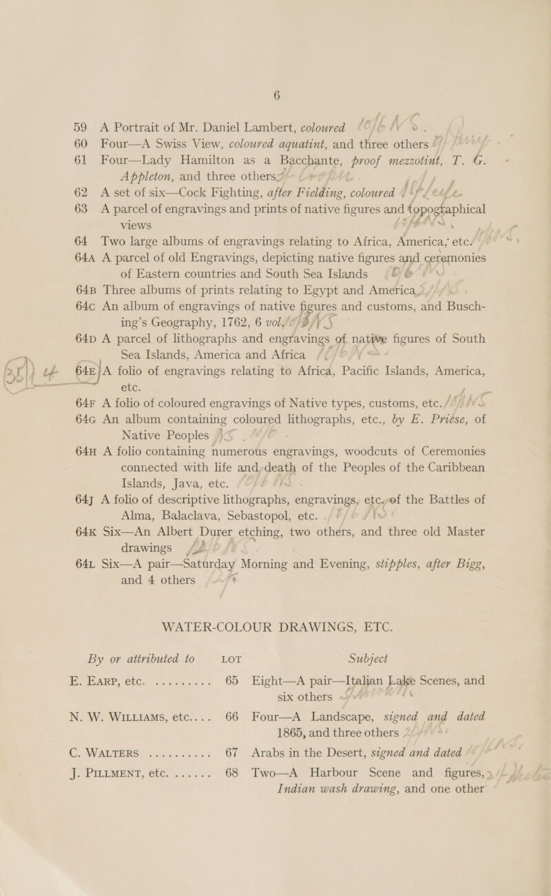 6 59 A Portrait of Mr. Daniel Lambert, coloured (°/ /¥ » 60 Four—A Swiss View, coloured aquatint, and three einer Z 61 Four—Lady Hamilton as a Bacchante, eee mezzotint, T. G. Appleton, and three others” 62 A set of six—Cock Fighting, after F et coloured . 63 &lt;A parcel of engravings and prints of native figures and opossaphical views oink 64 Two large albums of engravings relating to Africa, America, etc. 644 A parcel of old Engravings, depicting native figures and ceremonies of Eastern countries and South Sea Islands “0 &amp; 64B Three albums of prints relating to Egypt and America, 64c An album of engravings of native fi ures and customs, and Busch- ing’s Geography, 1762, 6 vol,: ; 64D A parcel of lithographs and Sa of pats figures of South Sea Islands, America and Africa / nonce no etn, etc: ’ 64F A folio of coloured engravings of Native types, customs, etc. Sih 64G An album containing coloured lithographs, etc., by E. Pneése, of Native Peoples )~ 64H A folio containing numerous engravings, woodcuts of Ceremonies connected with life and,death of the Peoples of the Caribbean Islands, Java, etc. A 64y A folio of descriptive lithographs, engravings, etc, of the Battles of Alma, Balaclava, Sebastopol, etc. ./ 7/6 /t~ 64K Six—An Albert Durer etching, two others, and three old Master drawings A¢ 64L Six—A pair—Saturday Morning and Evening, sipples, after Bigg, and 4 others nt WATER-COLOUR DRAWINGS, ETC. By or attributed to LOT Subject HORE LO 5 OR SBA ts a 65 Eight—A pair—lItalian badge Scenes, and six others ~/“ ne N. W. WILLIAMS, etc.... 66 Four—A Landscape, signed and dated 1865, and three others “/ AS UY Riot Rey eo das, Gaais 67 Arabs in the Desert, signed and dated PILLMENT, (C00. % os) 5 68 Two—A Harbour Scene and _ figures,» / Indian wash drawing, and one other
