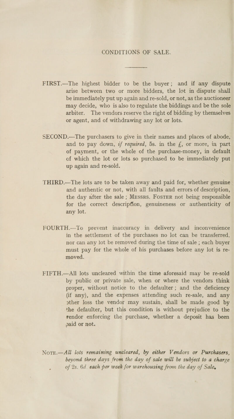 CONDITIONS OF SALE. FIRST.—The highest bidder to be the buyer; and if any dispute arise between two or more bidders, the lot in dispute shall be immediately put up again and re-sold, or not, as the auctioneer may decide, who is also to regulate the biddings and be the sole arbiter. The vendors reserve the right of bidding by themselves or agent, and of withdrawing any lot or lots. SECOND.—The purchasers to give in their names and places of abode, and to pay down, if required, 5s. in the £, or more, in part of payment, or the whole of the purchase-money, in default of which the lot or lots so purchased to be immediately put up again and re-sold. THIRD.—tThe lots are to be taken away and paid for, whether genuine and authentic or not, with all faults and errors of description, the day after the sale; Messrs. FosTER not being responsible for the correct description, genuineness or authenticity of any lot. FOURTH.—To prevent inaccuracy in delivery and inconvenience in the settlement of the purchases no lot can be transferred, nor can any lot be removed during the time of sale ; each buyer must pay for the whole of his purchases before any lot is re- moved. FIFTH.—All lots uncleared within the time aforesaid may be re-sold by public or private sale, when or where the vendors think proper, without notice to the defaulter; and the deficiency (if any), and the expenses attending such re-sale, and any other loss the vendor may sustain, shall be made good by the defaulter, but this condition is without prejudice to the vendor enforcing the purchase, whether a deposit has been paid or not. Note.—All lots remaining uncleared, by etther Vendors or Purchasers, beyond three days from the day of sale will be subject to a charge of 2s. 6d. each per week for warehousing from the day of Sale