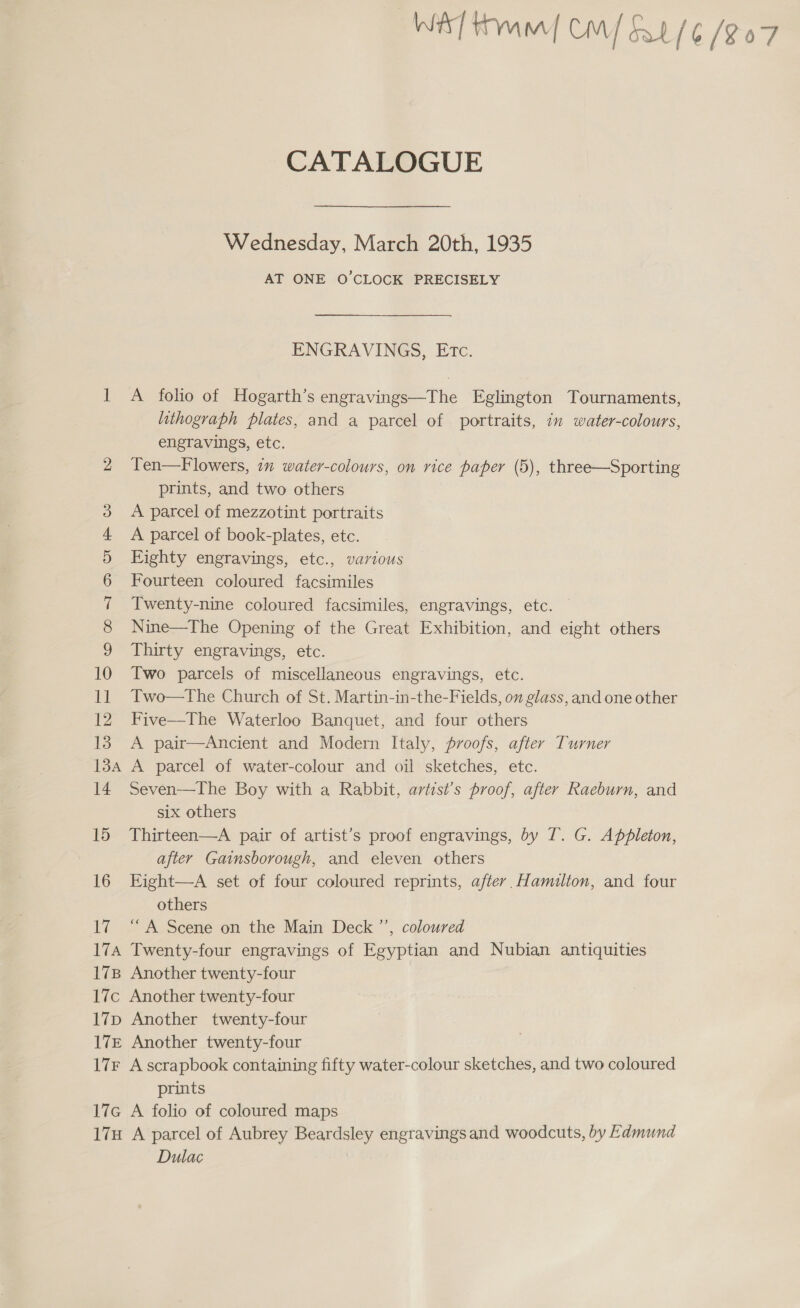 CATALOGUE Wednesday, March 20th, 1935 AT ONE O'CLOCK PRECISELY ENGRAVINGS, Etc. 1 A folio of Hogarth’s engravings—The Eglington Tournaments, lithograph plates, and a parcel of portraits, in water-colours, engravings, etc. 2 Ten—Flowers, in water-colours, on vice paper (5), three—Sporting prints, and two others 3 A parcel of mezzotint portraits 4 A parcel of book-plates, etc. 5 Eighty engravings, etc., various 6 Fourteen coloured facsimiles 7 Twenty-nine coloured facsimiles, engravings, etc. 8 Nine—The Opening of the Great Exhibition, and eight others 9 Thirty engravings, etc. 10 Two parcels of miscellaneous engravings, etc. 11 Two—tThe Church of St. Martin-in-the-Fields, ov glass, and one other 12 Five—The Waterloo Banquet, and four others 13 A pair—Ancient and Modern Italy, proofs, after Turner 13A A parcel of water-colour and oil sketches, etc. 14 Seven—The Boy with a Rabbit, artist’s proof, after Raeburn, and six others 15 Thirteen—A pair of artist’s proof engravings, by IT. G. Appleton, after Gainsborough, and eleven others 16 Eight—A set of four coloured reprints, after. Hamilton, and four others 17 “A Scene on the Main Deck ”’, coloured 17A Twenty-four engravings of Egyptian and Nubian antiquities 178 Another twenty-four 17c Another twenty-four 17p Another twenty-four 17£ Another twenty-four 17F A scrapbook containing fifty water-colour sketches, and two coloured prints 17c A folio of coloured maps 17H A parcel of Aubrey Beardsley engravings and woodcuts, by Edmund Dulac |