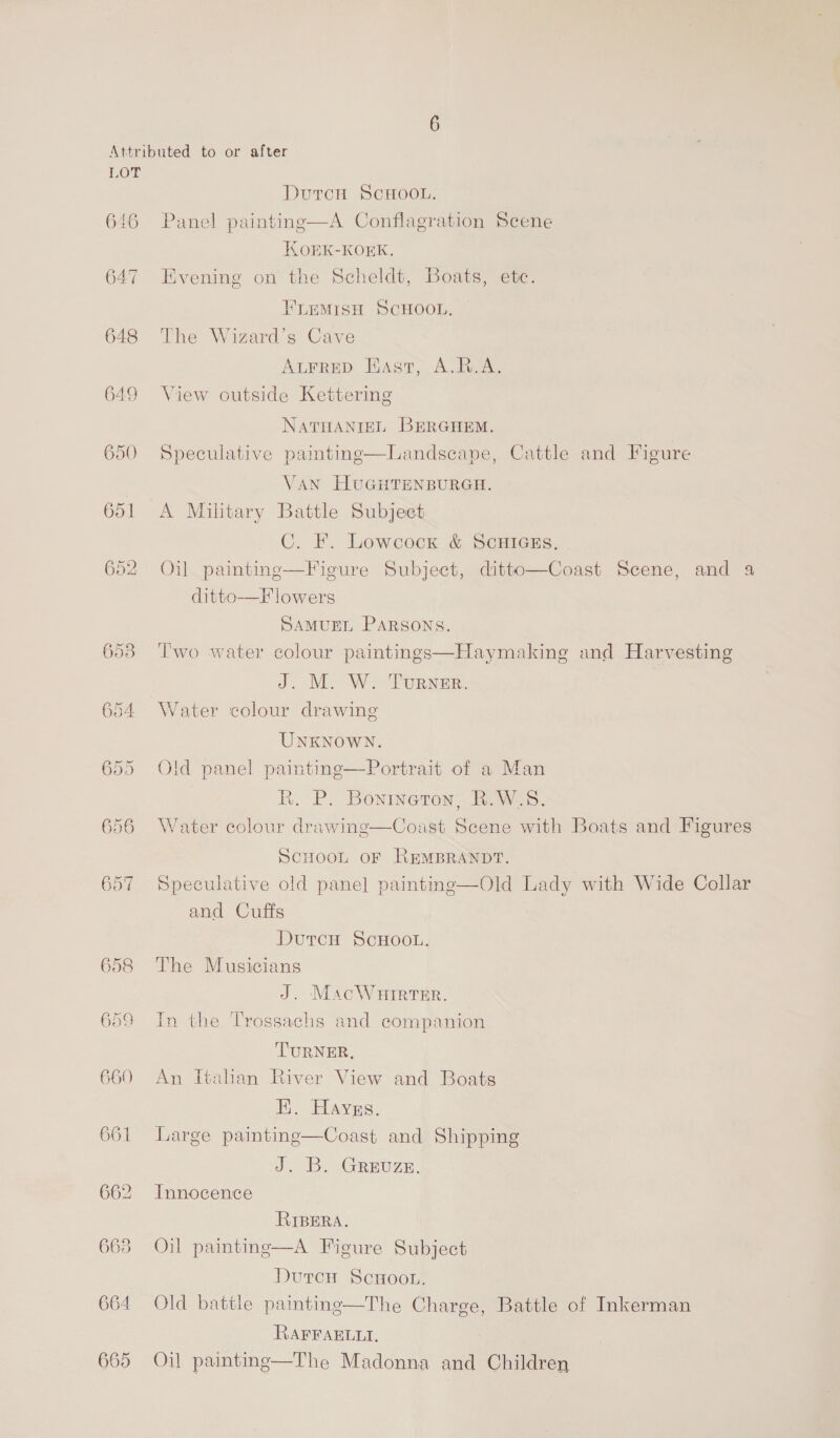 646 647 648 649 653 654 658 659 660 661 662 663 664 665 DutTcH SCHOOL. Panel painting—A Conflagration Scene KOEK-KORK. Evening on the Scheldt, Boats, etc. FLEMISH SCHOOL. The Wizard’s Cave AuFrep East, A.R.A. View outside Kettering NaTHANIEL BERGHEM. Speculative painting—Landscape, Cattle and Figure VAN HUGHTENBURGH. A Military Battle Subject C. F. Lowcock &amp; ScuHIGEs. Oil paintinge—Figure Subject, ditto—Coast Scene, and a ditto-—F lowers SAMUEL PARSONS. Two water colour paintings—Haymaking and Harvesting J. M. W. Turxar. Water colour drawing UNKNOWN. Old panel painting—Portrait of a Man Rk. P. Bonineton, R.W.S. Water colour drawing—Coast Scene with Boats and Figures SCHOOL OF REMBRANDT. Speculative old panel painting—Old Lady with Wide Collar and Cuffs Dutcu ScHOOL. The Musicians J. MacWHIRTER. In the Trossachs and companion TURNER, An Italian River View and Boats FE. Hayzs. Large painting—Coast and Shipping Je 1. AREUZE. Innocence RIBERA. Oil painting—A Figure Subject Dutrce ScHoo.. Old battle painting—The Charge, Battle of Inkerman RAFFAELLI, Oil paintinge—The Madonna and Children