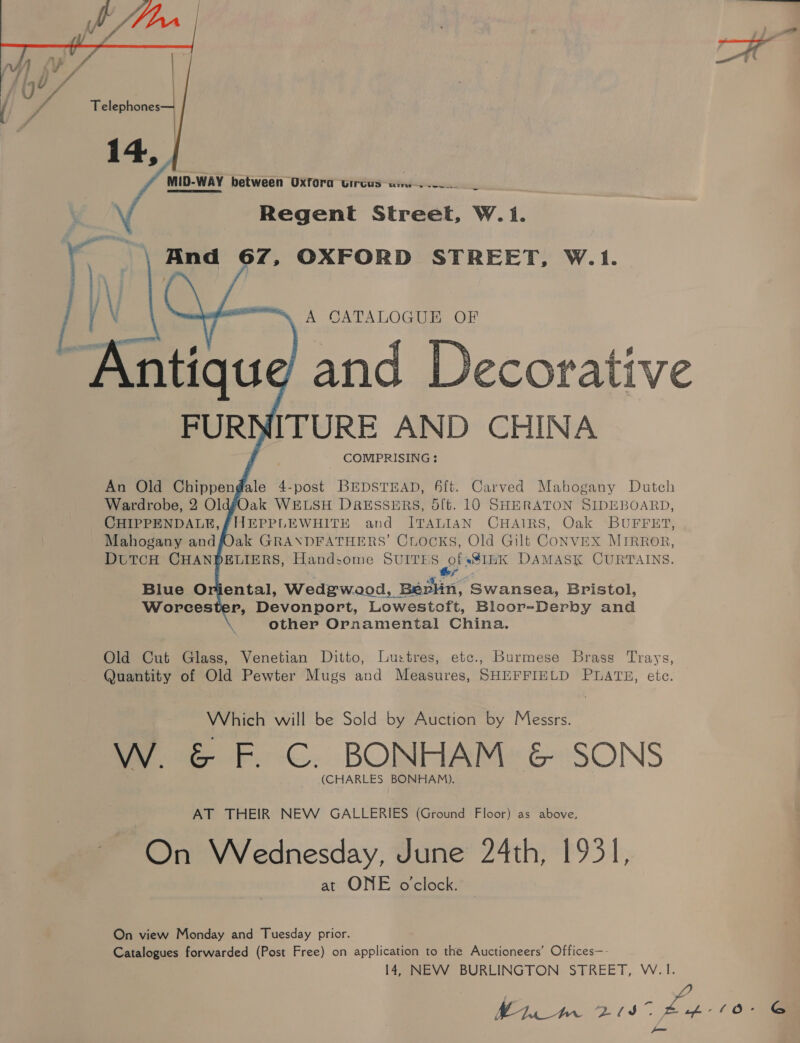 \     MID-WAY between Oxfora circus — xii Regent Street, W.1. And 67, OXFORD STREET, W.1. A CATALOGUE OF    FUR ITURE AND CHINA COMIPRISING : An Old Chippendale 4-post BEDSTEAD, 4ft. Carved Mahogany Dutch Wardrobe, 2 OldgéOak WELSH DRESSERS, 5ft. 10 SHERATON SIDEBOARD, CHIPPENDALE, FHEPPLEWHITE and ITALIAN CHAIRS, Oak BUFFET, Mahogany andfOak GRANDFATHERS’ CLocks, Old Gilt CONVEX MIRROR, DUTCH CHANDELIERS, Handsome SURES *$IEK DAMASK CURTAINS. ey Blue Oriental, Wedgwood, Bérlin, Swansea, Bristol, Worcester, Devonport, Lowestoft, Bloor-Derby and other Ornamental China. Old Cut Glass, Venetian Ditto, Lu:tres, etc., Burmese Brass Trays, Quantity of Old Pewter Mugs and Measures, SHEFFIELD PLATES, ete. Which will be Sold by Auction by Messrs. W. &amp; F. C. BONHAM &amp; SONS (CHARLES BONHAM). AT THEIR NEW GALLERIES (Ground Floor) as above, On Wednesday, June 24th, 1931, at ONE o'clock. On view Monday and Tuesday prior. Catalogues forwarded (Post Free) on application to the Auctioneers’ Offices—- 14, NEVW BURLINGTON STREET, W.1. | Zee Es (