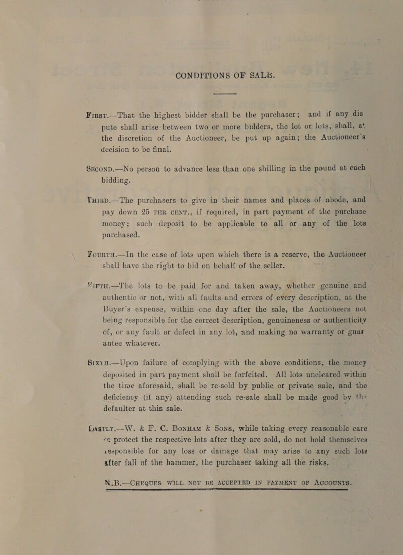 CONDITIONS OF SAL#&amp;. First.—That the highest bidder shall be the purchaser; and if any dis pute shall arise between two or more bidders, the lot or lots, shall, at the discretion of the Auctioneer, be put up again; the Auctioneer's decision to be final. 8rconD.—No person to advance less than one shilling in the pound at each bidding. . Tuirp.—The purchasers to give in their names and places of abode, and pay down 25 rer cenT., if required, in part payment of the purchase money; such deposit to be applicable to all or any of the lots purchased. FourtH.—In the case of lots upon which there is a reserve, the Auctioneer shall have the right to bid on behalf of the seller. 1rrH.—The lots to be paid for and taken away, whether genuine and authentic or not, with all faults and errors of every description, at the Buyer's expense, within one day after the sale, the Auctioneers not being responsible for the correct description, genuineness or authenticity of, or any fault or defect in any lot, and making no warranty or guas antee whatever. §ixiu.—Upon failure of complying with the above conditions, the money deposited in part payment shall be forfeited. All lots uncleared within the time aforesaid, shall be re-sold by public or private sale, and the deficiency (if any) attending such re-sale shall be made good by th defaulter at this sale. Lastty.—W. &amp; F. C. Bonuam &amp; Sons, while taking every reasonable care “o protect the respective lots after they are sold, do not hold themselves .zesponsible for any loss or damage that may arise to any such lots after fall of the hammer, the purchaser taking all the risks. N.B.—CHEQUES WILL NOT BR ACCEPTED IN PAYMENT OF ACCOUNTS.