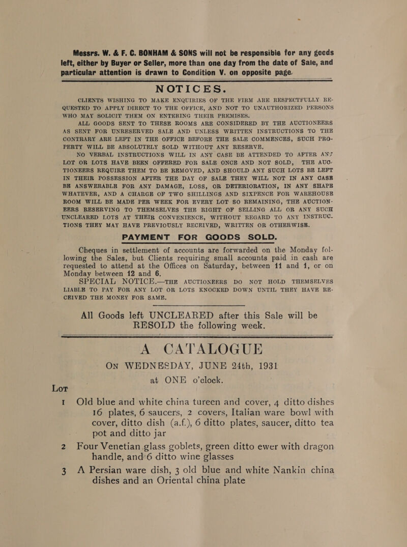 Messrs. W. &amp; F. C. BONHAM &amp; SONS will not be responsibie for any gocds left, either by Buyer or Seller, more than one day from the date of Sale, and particular attention is drawn to Condition V. on opposite page. NOTICES. CLIENTS WISHING TO MAKE ENQUIRIES OF THE FIRM ARE RESPECTFULLY RE- QUESTED TO APPLY DIRECT TO THE OFFICE, AND NOT TO UNAUTHORIZED PERSONS WHO MAY SOLICIT THEM ON ENTERING THEIR PREMISES. ALL GOODS SENT TO THESE ROOMS ARE CONSIDERED BY THE AUCTIONEERS AS SENT FOR UNRESERVED SALE AND UNLESS WRITTEN INSTRUCTIONS TO THE CONTRARY ARE LEFT IN THE OFFICE BEFORE THE SALE COMMENCES, SUCH PRO- PERTY WILL BE ABSOLUTELY SOLD WITHOUT ANY RESERVE. NO VERBAL INSTRUCTIONS WILL IN ANY CASE BE ATTENDED TO AFTER ANY LOT OR LOTS HAVE BEEN OFFERED FOR SALE ONCE AND NOT SOLD, THE AUO- TIONEERS REQUIRE THEM TO BE REMOVED, AND SHOULD ANY SUCH LOTS BE LEFT IN THEIR POSSESSION AFTER THE DAY OF SALE THEY WILL NOT IN ANY OASB BE ANSWERABLE FOR ANY DAMAGE, LOSS, OR DETERIORATION, IN ANY SHAPE WHATEVER, AND A CHARGE OF TWO SHILLINGS AND SIXPENCE FOR WAREHOUSE ROOM WILL BE MADE PER WEEK FOR EVERY LOT SO REMAINING, THE AUCTION- EERS RESERVING TO THEMSELVES THE RIGHT OF SELLING ALL OR ANY SUCH UNCLEARED LOTS AT THEIR CONVENIENCE, WITHOUT REGARD TO ANY INSTRUC- TIONS THEY MAY HAVE PREVIOUSLY RECEIVED, WRITTEN OR OTHERWISE. PAYMENT FOR GOODS SOLD. Cheques in settlement of accounts are forwarded on the Monday fol- lowing the Sales, but Clients requiring small accounts paid in cash are requested to attend at the Offices on Saturday, between 11 and 1, or on Monday between 12 and 6. SPECIAL NOTICE.—THE AUCTIONEERS DO NOT HOLD THEMSELVES LIABLE TO PAY FOR ANY LOT OR LOTS KNOCKED DOWN UNTIL THEY HAVE RE- CEIVED THE MONEY FOR SAME.    All Goods left UNCLEARED after this Sale will be RESOLD the following week. A CATALOGUE ON WEDNESDAY, JUNE 24th, 1931 at ONE o’clock.   Lor 1 Old blue and white china tureen and cover, 4 ditto dishes 16 plates, 6 saucers, 2 covers, Italian ware bowl with cover, ditto dish (a.f.), 6 ditto plates, saucer, ditto tea pot and ditto jar 2 Four Venetian glass goblets, green ditto ewer with dragon handle, and’6 ditto wine glasses 3. A Persian ware dish, 3 old blue and white Nankin china dishes and an Oriental china plate