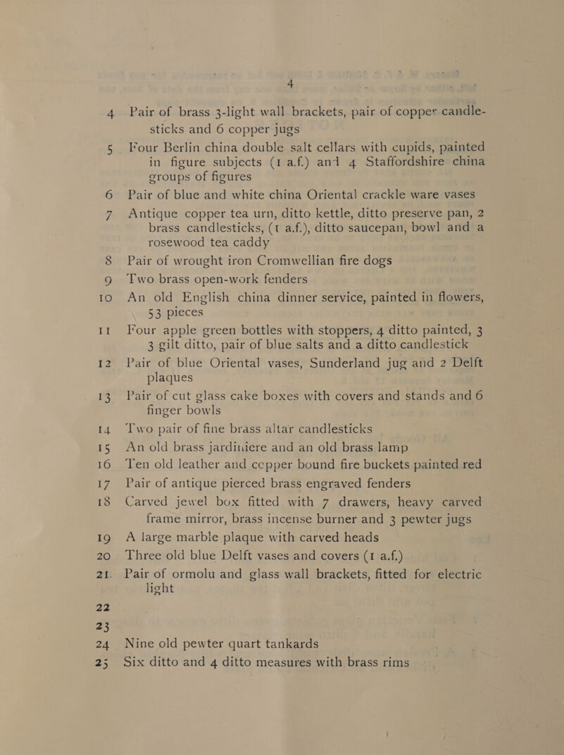 I 4 15 16 17 18 19 20 22 23 24 25 4 Pair of brass 3-light wall brackets, pair of copper candle- sticks and 6 copper jugs Four Berlin china double salt cellars with cupids, painted in figure subjects (1 af.) and 4 Staffordshire china groups of figures Pair of blue and white china Oriental crackle ware vases Antique copper tea urn, ditto kettle, ditto preserve pan, 2 brass candlesticks, (t a.f.), ditto saucepan, bowl and a rosewood tea caddy Pair of wrought iron Cromwellian fire dogs Two brass open-work fenders An old English china dinner service, painted in flowers, 53 pieces 3 gilt ditto, pair of blue salts and a ditto candlestick Pair of blue Oriental vases, Sunderland jug and 2 Delft plaques Pair of cut glass cake boxes with covers and stands and 6 finger bowls Two pair of fine brass altar candlesticks An old brass jarditiiere and an old brass lamp Ten old leather and ccepper bound fire buckets painted red Pair of antique pierced brass engraved fenders Carved jewel box fitted with 7 drawers, heavy carved frame mirror, brass incense burner and 3 pewter jugs A large marble plaque with carved heads Three old blue Delft vases and covers (1 a.f.) Pair of ormolu and glass wall brackets, fitted for electric light Nine old pewter quart tankards Six ditto and 4 ditto measures with brass rims