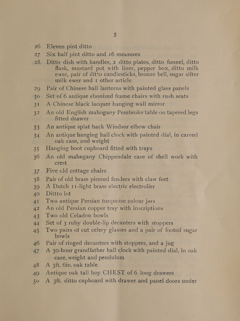 26 27 29 30 31 33 34 35 36 37 38 39 40 4I 42 43 44 45 46 47 48 49 50 Eleven pint ditto | Six half pint ditto and 16 measures Ditto dish with handles, 2 ditto plates, ditto funnel, ditto flask, mustard pot with liner, pepper box, ditto milk ewer, pair of ditto candlesticks, bronze bell, sugar sifter milk ewer and 1 other article Pair of Chinese hall lanterns with painted glass panels Set of 6 antique ebonized frame chairs with rush seats A Chinese black lacquer hanging wall mirror An old English mahogany Pembroke table on tapered legs fitted drawer An antique splat back Windsor elbow chair An antique hanging hall clock with painted dial, in carved _ oak case, and weight Hanging boot cupboard fitted with trays An old mahogany Chippendale case of shell work with crest Five cld cottage chairs Pair of old brass pierced fenders with claw feet A Dutch 11-light brass electric electrolier Dittto lot Two antique Persian turquoise colour jars An old Persian copper tray with inscriptions Two old Celadon bowls Set of 3 ruby double-lip decanters with stoppers Two pairs of cut celery glasses and a pair of footed sugar bowls Pair of ringed decanters with stoppers, and a jug A 30-hour grandfather hall clock with painted dial, in oak case, weight and pendulum A 3ft. 6in. oak table Antique oak tal] boy CHEST of 6 long drawers A 3ft. ditto cupboard with drawer.and panel doors under
