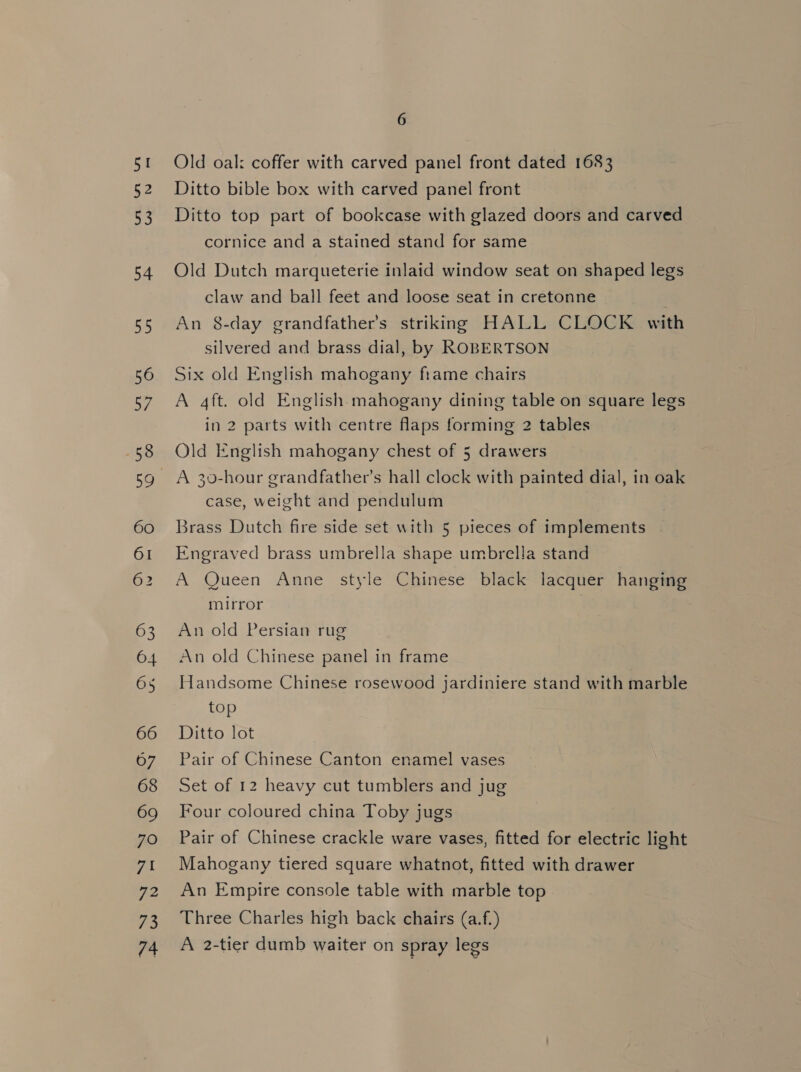 SI 52 53 54 BS 56 57 58 60 OI 62 63 64 66 67 68 69 7O vil 72 73 74 6 Old oal: coffer with carved panel front dated 1683 Ditto bible box with carved panel front Ditto top part of bookcase with glazed doors and carved cornice and a stained stand for same Old Dutch marqueterie inlaid window seat on shaped legs claw and ball feet and loose seat in cretonne An 8-day grandfather's striking HALL CLOCK with silvered and brass dial, by ROBERTSON Six old English mahogany frame chairs A 4ft. old English mahogany dining table on square legs in 2 parts with centre flaps forming 2 tables Old English mahogany chest of 5 drawers A 30-hour grandfather’s hall clock with painted dial, in oak case, weight and pendulum Brass Dutch fire side set with 5 pieces of implements Engraved brass umbrella shape umbrella stand A Queen Anne style Chinese black lacquer hanging mirror An old Persian rug An old Chinese panel in frame Handsome Chinese rosewood jardiniere stand with marble top Ditto lot Pair of Chinese Canton enamel vases Set of 12 heavy cut tumblers and jug Four coloured china Toby jugs Pair of Chinese crackle ware vases, fitted for electric light Mahogany tiered square whatnot, fitted with drawer An Empire console table with marble top Three Charles high back chairs (a.f.) A 2-tier dumb waiter on spray legs