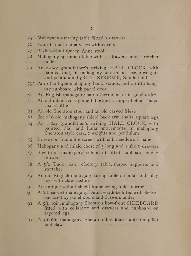 75 76 it gig 73 79 7 Mahogany dressing table fiitted 2 drawers Pair of Imari china vases with covers Mahogany specimen table with 2 drawers and stretcher under An 8-day grandtather’s striking HALL CLOCK with painted dial, in mahogany and inlaid case, 2 weights and pendulum, by C. H. RENNISON, Sunderland 8O SI 82 84 85 86 88 89 gO QI 93 ing cupboard with panel door An English mahogany banjo thermometer in gcod order An old inlaid ivory game table and a copper helmet shape coal scuttle An old Sheraton stool and an old carved frieze Set of 6 old mahogany shield back arm chairs, square legs An 8-day grandfather’s striking HALL CLOCK, with painted dial and lunar movements, in mahogany Sheraton style case, 2 weights and pendulum Rosewood frame fire screen with silk needlework panel Bow-front mahogany sideboard fitted cupboard and 2 drawers A 5ft. Tudor oak refectory table, shaped supports and stretcher An old English mahogany tip-up table on pillar and splay legs with claw castors An antique walnut shield frame swing toilet mirror A 6ft. carved mahogany Dutch wardobe fitted with shelves enclosed by panel doors and drawers under A 5ft. 10in. mahogany Sheraton bow-front SIDEBOARD fitted with cellarette and drawers and cupboard on tapered legs A 3ft. 6in. mahogany Sheraton breakfast table on pillar and claw