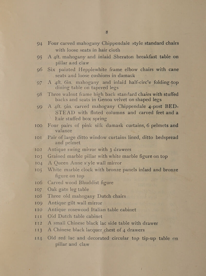 94 95 96 O/ 99 I0O IO! 102 103 104 105 106 107 103 109 IIO ‘Ae gd ia3 114 3g Four carved mahogany Chippendale style standard chairs with loose seats in hair cloth A 4ft. mahogany and inlaid Sheraton breakfast table on pillar and claw Six painted Heppiewhite frame elbow chairs with cane seats and loose cushions in damask A 4ft. 6in. mahogany and inlaid half-circ’e folding-top dining table on tapered legs . Three walnut frame high back standard chairs with stuffed backs and seats in Genoa velvet on shaped legs A 4ft. gin. carved mahogany Chippendale 4-post BED- STEAD with fluted columns and carved feet and a hair stuffed box spring ! Four pairs of pink silk damask curtains, 6 pelmets and valance Pair of large ditto window curtains lined, ditto bedspread and pelmet Antique swing mirror with 3 drawers Grained marble pillar with white marble figure on top A Queen Anne s‘vle wall mirror White marble clock with bronze panels inlaid and bronze figure on top Carved wood Bhuddist figure Oak gate leg table Three old mahogany Dutch chairs Antique gilt wall mirror Antique rosewood Italian table cabinet Oid Dutch table cabinet A small Chinese black lac side table with drawer A Chinese black lacquer chest of 4 drawers Old red lac and decorated circular top tip-up table on pillar and claw