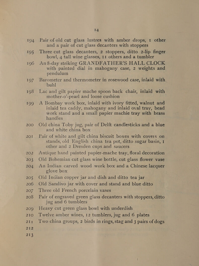 194 195 196 197 198 199 200 201 203 204 205 206 207 208 209 210 212 218 14 Pair of old cut glass lustres with amber drops, 1 other and a pair of cut glass decanters with stoppers Three cut glass decanters, 2 stoppers, ditto 2-lip finger bowl, 4 tall wine glasses, 11 others and a tumbler An 8-day striking GRANDFATHER’S HALL CLOCK with painted dial in mahogany case, 2 weights and pendulum Barometer and thermometer in rosewood case, inlaid with buhl Lac and gilt papier mache spoon back chair, inlaid with mother-o’-pearl and loose cushion A Bombay work box, inlaid with ivory fitted, walnut and inlaid tea caddy, mahogany and inlaid oval tray, bead work stand and a small papier machie tray with brass handles Old china Toby jug, pair of Delft candlesticks and a blue and white china box Pair of white and gilt china biscuit boxes with covets on stands, old English china tea pot, ditto sugar basin, 1 other and 2 Dresden cups and saucers Antique hand painted papier-mache tray, floral decoration Old Bohemian cut glass wine bottle, cut glass flower vase An Indian carved wood work box and a Chinese lacquer glove box Old Indian copper jar and dish and ditto tea jar Old Sandivo jar with cover and stand and blue ditto Three old French porcelain vases Pair of engraved green glass decanters with stoppers, ditto jug and 6 tumblers Heavy cut green glass bowl with underdish Twelve amber wines, 12 tumblers, jug and 6 plates