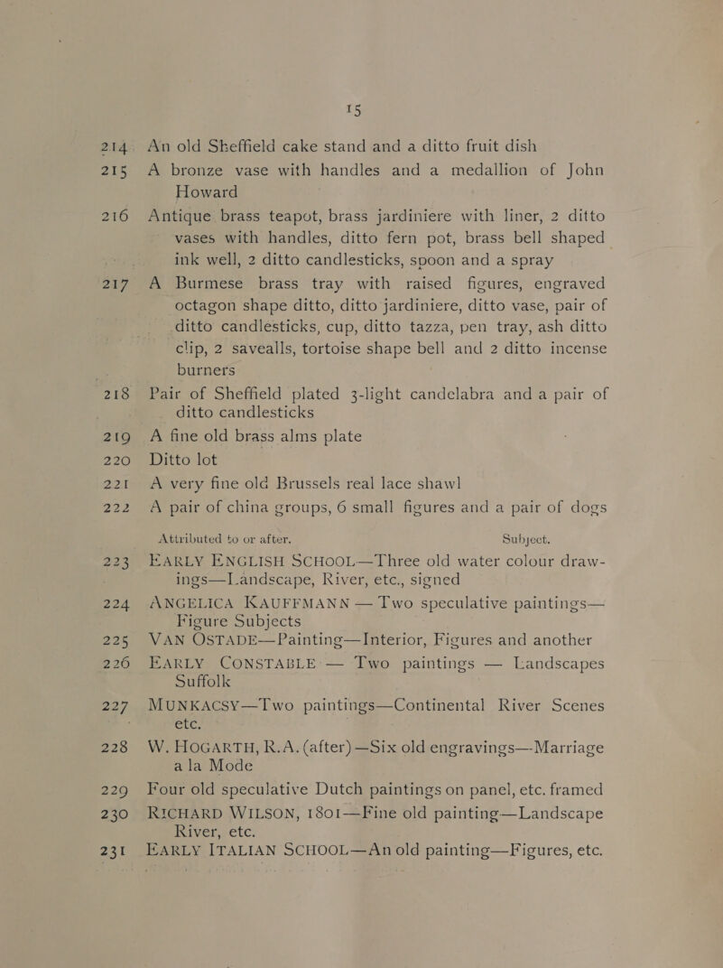 2U8 216 219 220 224 226 226 227 228 229 230 231 £5 An old Skeffield cake stand and a ditto fruit dish A bronze vase with handles and a medallion of John Howard Antique brass teapot, brass jardiniere with liner, 2 ditto vases with handles, ditto fern pot, brass bell shaped | ink well, 2 ditto candlesticks, spoon and a spray A Burmese brass tray with raised figures, engraved octagon shape ditto, ditto jardiniere, ditto vase, pair of ditto candlesticks, cup, ditto tazza, pen tray, ash ditto clip, 2 savealls, tortoise shape bell and 2 ditto incense burners Pair of Sheffield plated 3-light candelabra and a pair of ditto candlesticks A fine old brass alms plate Dittodot = A very fine ola Brussels real lace shaw] A pair of china groups, 6 small figures and a pair of dogs Attributed to or after. Subject. EARLY ENGLISH SCHOOL—Three old water colour draw- ings—TLandscape, River, etc., signed ANGELICA KAUFFMANN — Two speculative paintings— Figure Subjects 7 VAN OSTADE—Painting—Interior, Figures and another EARLY CONSTABLE: — Two paintings — Landscapes Suffolk | MUNKAcSY—Two paintings—Continental River Scenes CLC. W. HOGARTH, R.A. (after) —Six old engravings—- Marriage ala Mode Four old speculative Dutch paintings on panel, etc. framed RICHARD WILSON, 1801-——Fine old painting—Landscape River, etc.