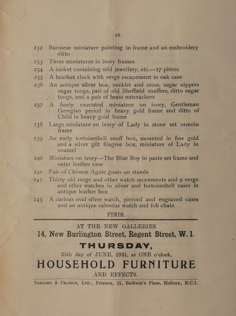 232 233 234 235 236 237 241 243 16 Burmese miniature painting in frame and an embroidery ditto Three miniatures in ivory frames A casket containing odd jewellery, etc.—27 pieces A bracket clock with verge escapement in oak case An antique silver box, necklet and cross, sugar nippers sugar tongs, pair of old Sheffield snuffers, ditto sugar tongs, and a pair of brass nutcrackers A finely executed miniature on ivory, Gentleman Georgian period in heavy gold frame and ditto of Child in heavy gold frame Large miniature on ivory of Lady in stone set ormolu frame : An early tortoiseshell snuff box, mounted in fine gold anda silver gilt filagree box, miniature of Lady in enamel Miniature on ivory—The Blue Boy in paste set frame and outer leather case Pair of Chinese Agate goats on stands Thirty old verge and other watch movements and 9 verge and other watches in silver and tortoiseshell cases in antique leather box A curious oval silver watch, pierced and engraved cases and an antique calendar watch and fob chain FINIS. AT THE NEW GALLERIES THURSDAY, 25th day of JUNE, 1931, at ONE o'clock, AND EFFECTS. 
