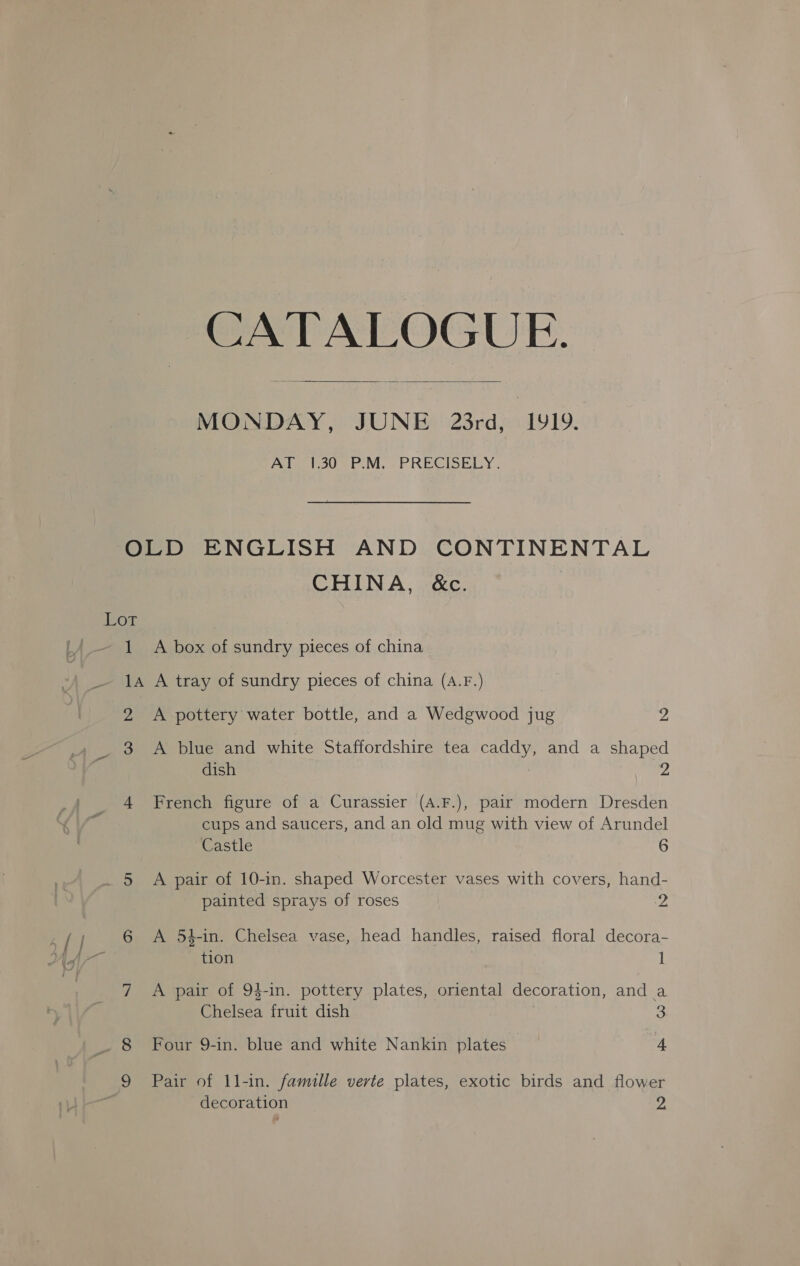 CATALOGUE.  MONDAY, JUNE 23rd, 1919, Ala i300 P.M. PRECISELY. or 1 CHINA, &amp;c. A box of sundry pieces of china 2 3 A pottery water bottle, and a Wedgwood jug 2 A blue and white Staffordshire tea caddy, and a shaped dish 2 French figure of a Curassier (A.F.), pair modern Dresden cups and saucers, and an old mug with view of Arundel Castle 6 A pair of 10-in. shaped Worcester vases with covers, hand- painted sprays of roses 2 A 54-in. Chelsea vase, head handles, raised floral decora- tion | ] A pair of 94-in. pottery plates, oriental decoration, and a Chelsea fruit dish 3 Four 9-in. blue and white Nankin plates 4 Pair of 11-in. famille verte plates, exotic birds and flower decoration 2