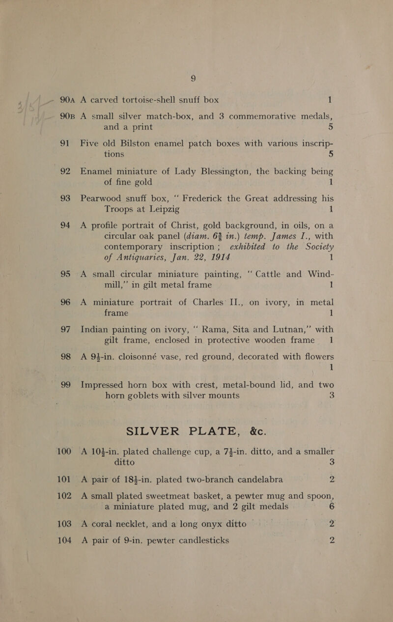 9 a1 92 93 94 95 96 07 99 100 101 102 103 104 and a print +) Five old Bilston enamel patch boxes with various inscrip- tions 5 Enamel miniature of Lady Blessington, the backing being of fine gold | 1 Pearwood snuff box, “‘ Frederick the Great addressing his Troops at Leipzig 1 A profile portrait of Christ, gold background, in oils, on. a circular oak panel (diam. 62 in.) temp. James I., with contemporary inscription; exhibited to the Soctety of Antiquaries, Jan. 22, 1914 I A small circular miniature painting, ‘‘ Cattle and Wind- mill,’’ in gilt metal frame I A miniature portrait of Charles II., on ivory, in metal frame 1 Indian painting on ivory, “ Rama, Sita and Lutnan,” with gilt frame, enclosed in protective wooden frame _ 1 A 94-in. cloisonné vase, red ground, decorated with flowers | 1 Impressed horn box with crest, metal-bound lid, and two horn goblets with silver mounts 3 SILVER PLATE, &amp;c. A 104-in. plated challenge cup, a 7}-in. ditto, and a smaller ditto aa A pair of 184-in. plated two-branch candelabra 2 A small plated sweetmeat basket, a pewter mug and spoon, a miniature plated mug, and 2 gilt medals Leet A coral necklet, and a long onyx ditto = > eae a A pair of 9-in. pewter candlesticks | ye