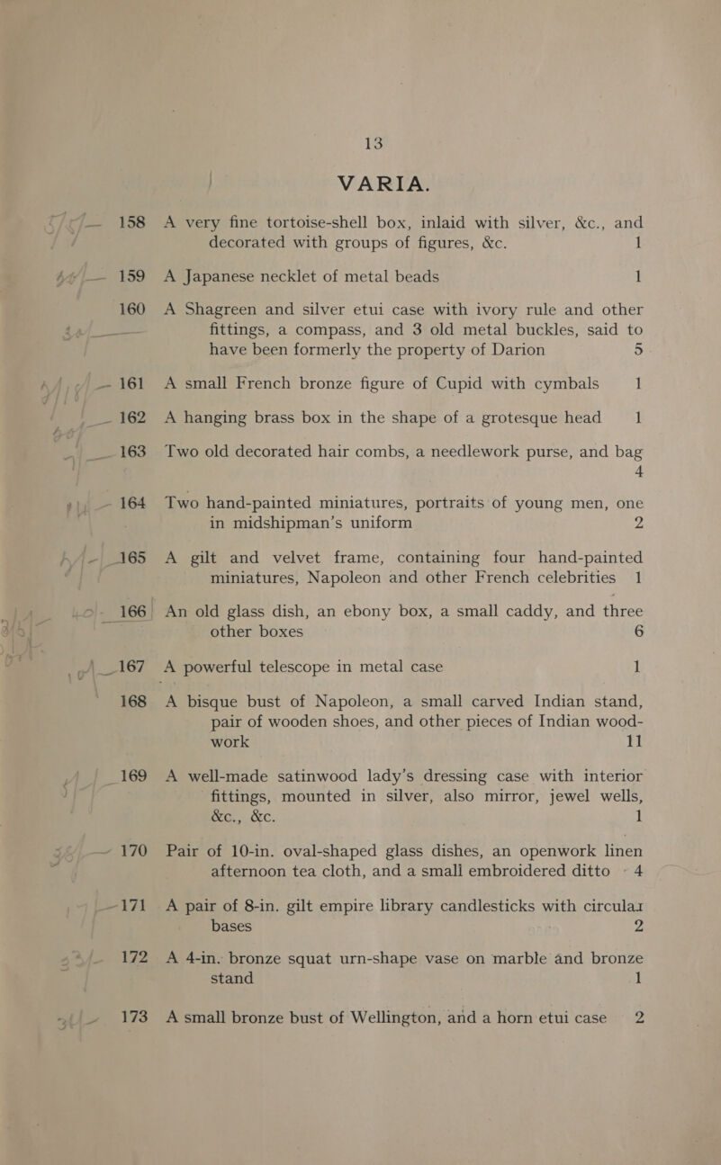 169 13 VARIA. A very fine tortoise-shell box, inlaid with silver, &amp;c., and decorated with groups of figures, &amp;c. 1 A Japanese necklet of metal beads I A Shagreen and silver etui case with ivory rule and other fittings, a compass, and 3 old metal buckles, said to have been formerly the property of Darion 5 A small French bronze figure of Cupid with cymbals 1 A hanging brass box in the shape of a grotesque head 1 Two old decorated hair combs, a needlework purse, and bag 4 Two hand-painted miniatures, portraits of young men, one in midshipman’s uniform A gilt and velvet frame, containing four hand-painted miniatures, Napoleon and other French celebrities 1 other boxes 6 A bisque bust of Napoleon, a small carved Indian stand, pair of wooden shoes, and other pieces of Indian wood- A well-made satinwood lady’s dressing case with interior fittings, mounted in silver, also mirror, jewel wells, &amp;c., &amp;c. 1 Pair of 10-in. oval-shaped glass dishes, an openwork linen afternoon tea cloth, and a smali embroidered ditto ~ 4 A pair of 8-in. gilt empire library candlesticks with circulaz bases 9 A 4-in. bronze squat urn-shape vase on marble and bronze stand 1 A small bronze bust of Wellington, and a horn etui case 2