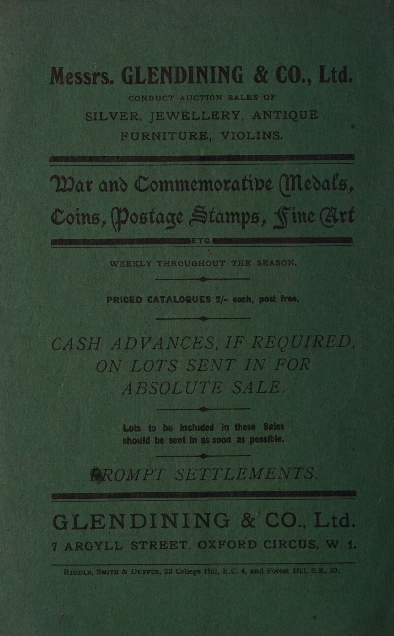 CONDUCT. AUCTION SALES OF   dle   WEEKLY MR OUAOUN THE SEASON. —  . PRICED CATALOGUES ye ee tree, Rater  ON LOTS SENT IN FOR” ABSOLUTE SALE. 77.  Lots to be included in these Sales. should be sent in as soon as possible. —    g jee  RIDDLE, Smits &amp; DuFFvs, 23 College Hill, E.C. 4, and Forest Hill, is Es 23. 