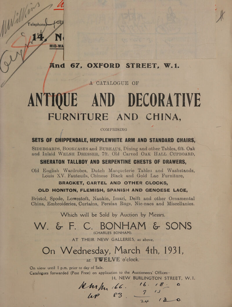  a A CATALOGUE OF ANTIQUE AND DECORATIVE FURNITURE AND CHINA, COMPRISING SETS OF CHIPPENDALE, HEPPLEWHITE ARM AND STANDARD CHAIRS, SIDEBOARDS, BOOKCASES and BUREAUS, Dining and other Tables, 6ft. Oak and Inlaid WELSH DRESSER, 7{t. Old Carved OAK HALL CUPBOARD, SHERATON TALLBOY AND SERPENTINE CHESTS OF DRAWERS, Old English Wardrobes, Dutch Marqueterie Tables and Washstands, Louis XV. Fauteuils, Chinese Black and Gold Lac Furniture, BRACKET, CARTEL AND OTHER CLOCKS, OLD HONITON, FLEMISH, SPANISH AND GENOESE LACE, Bristol, Spode, Lowestoft, Nankin, Imari, Delft and other Ornamental China, Embroideries, Curtains, Persian Rugs, Nic-nacs and Miscellanies. Which will be Sold by Auction by Messrs. W. &amp; F. C. BONHAM &amp; SONS (CHARLES BONHAM). AT THEIR NEW GALLERIES, as above, On Wednesday, March 4th, 1931, at TWELVE o'clock. On view until | p.m. prior to day of Sale. Catalogues forwarded (Post Free) on application to the Auctioneers’ Offices—- 14, NEW BURLINGTON STREET, W.1. hi, 66, * Apr C3 PmCae fe ’ &gt; et f(a o