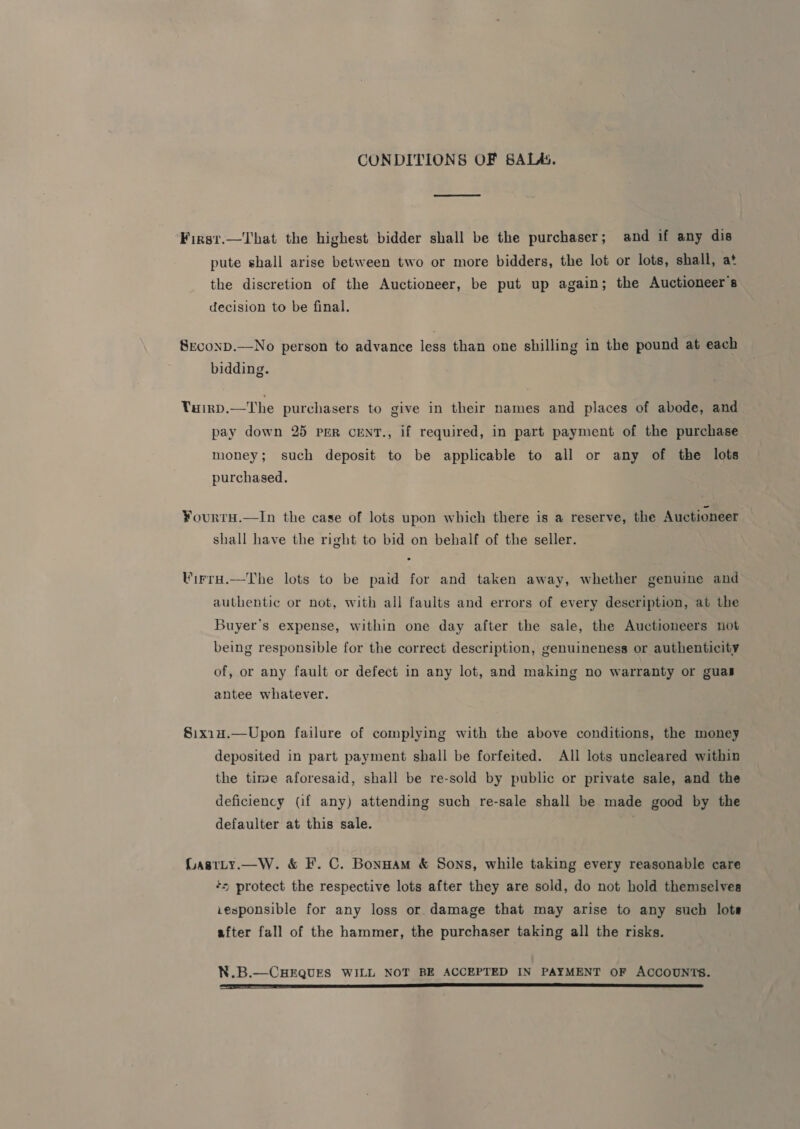 CONDITIONS OF SALA. Fizst.—That the highest bidder shall be the purchaser; and if any dis pute shall arise between two or more bidders, the lot or lots, shall, at the discretion of the Auctioneer, be put up again; the Auctioneers decision to be final. SxconD.—No person to advance less than one shilling in the pound at each bidding. Tairp.—The purchasers to give in their names and places of abode, and pay down 25 per CENT., if required, in part payment of the purchase money; such deposit to be applicable to all or any of the lots purchased. ¥ourtru.—In the case of lots upon which there is a reserve, the Auctioneer shall have the right to bid on behalf of the seller. Virra.—The lots to be paid for and taken away, whether genuine and authentic or not, with all faults and errors of every description, at the Buyer's expense, within one day after the sale, the Auctioneers not being responsible for the correct description, genuineness or authenticity of, or any fault or defect in any lot, and making no warranty or guas antee whatever. §ix1u.—Upon failure of complying with the above conditions, the money deposited in part payment shall be forfeited. All lots uncleared within the time aforesaid, shall be re-sold by public or private sale, and the deficiency (if any) attending such re-sale shall be made good by the defaulter at this sale. GLastty.—W. &amp; F. C. Bonnam &amp; Sons, while taking every reasonable care += protect the respective lots after they are sold, do not hold themselves .esponsible for any loss or damage that may arise to any such lots after fall of the hammer, the purchaser taking all the risks. N.B.—CHEQUES WILL NOT BE ACCEPTED IN PAYMENT OF ACCOUNTS. (TREE SNS