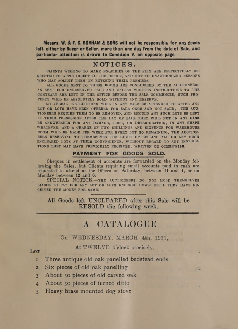 Messrs. W. &amp; F.C. BONHAM &amp; SONS will not be responsibic for any goods left, either by Buyer or Seller, more than one day from the date of Sale, and particular attention is drawn to Condition V. on opposite page. NOTICES. CLIENTS WISHING TO MAKE ENQUIRIES OF THE FIRM ARE RESPECTFULLY RE- QUESTED TO APPLY DIRECT TO THE OFFICE, AND NOT TO UNAUTHORIZED PERSONS WHO MAY SOLICIT THEM ON ENTERING THEIR PREMISES. ALL GOODS SENT TO THESE ROOMS ARE CONSIDERED BY THE AUCTIONEERS AS SENT FOR UNRESERVED SALE AND UNLESS WRITTEN INSTRUCTIONS TO THE CONTRARY ARE LEFT IN THE OFFICE BEFORE THE SALE COMMENCES, SUCH PRO- PERTY WILL BE ABSOLUTELY SOLD WITHOUT ANY RESERVE. NO VERBAL INSTRUCTIONS WILL IN ANY CASE BE ATTENDED TO AFTER AN? LOT OR LOTS HAVE BEEN OFFERED FOR SALE ONCE AND NOT SOLD, THE AUG- TIONEERS REQUIRE THEM TO BE REMOVED, AND SHOULD ANY SUCH LOTS BE LEFT IN THEIR POSSESSION AFTER THE DAY OF SALE THEY WILL NOT IN ANY OASB BE ANSWERABLE FOR ANY DAMAGE, LOSS, OR DETERIORATION, IN ANY SHAPE WHATEVER, AND A CHARGE OF TWO SHILLINGS AND SIXPENCE FOR WAREHOUSE ROOM WILL BE MADE PER WEEK FOR EVERY LOT SO REMAINING, THE AUCTION- EERS RESERVING TO THEMSELVES THE RIGHT OF SELLING ALL OR ANY SUCH UNCLEARED LOTS AT THEIR CONVENIENCE, WITHOUT REGARD TO ANY INSTRUC- TIONS THEY MAY HAVE PREVIOUSLY RECEIVED, WRITTEN OR OTHERWISE. PAYMENT FOR GOODS SOLD. Cheques in settlement of accounts are forwarded on the Monday fol- lowing the Sales, but Clients requiring small accounts paid in cash are requested to attend at the Offices on Saturday, between 11 and 1, or on Monday between 12 and 6. SPECIAL NOTICE.—tTHE AUCTIONEERS DO NOT HOLD THEMSELVES LIABLE TO PAY FOR ANY LOT OR LOTS KNOCKED DOWN UNTIL THEY HAVE RE- CEIVED THE MONEY FOR SAME.    All Goods left UNCLEARED after this Sale will be RESOLD the following week. A CATALOGUE On WEDNESDAY, MARCH 4th, 1931, At TWELVE o’clock precisely.    Lot : 1 Three antique old oak panelled bedstead ends 2 Six pieces of old oak panelling : 3 About 50 pieces of old carved oak 4 About 50 pieces of turned ditto