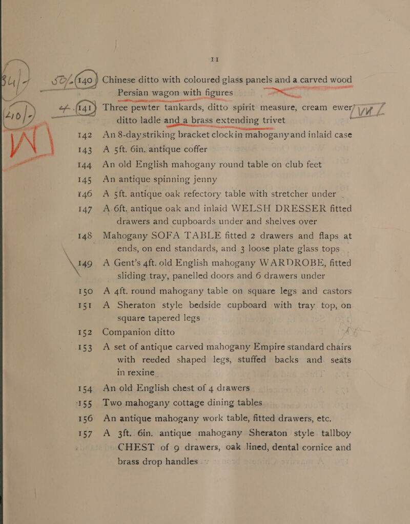 . Bey ib ¥ 5% (40) Chinese ditto with coloured glass panels anda carved wood Z ee Persian wagon with figures e888 eet AONE A Net an nt IE - o| “Geb @ Three pewter tankards, ditto spirit measure, cream ewer) Wi / i Re _ ditto ladle and_a brass extending trivet ce AN 142 An 8-daystriking bracket toca mahogany and inlaid case 143 A 5ft. 6in. antique coffer — 144 An old English mahogany round table on club feet 145 An antique spinning jenny 146 A 5ft. antique oak refectory table with stretcher under . 147 A 6ft. antique oak and inlaid WELSH DRESSER fitted drawers and cupboards under and shelves over 148 Mahogany SOFA TABLE fitted 2 drawers and flaps at ends, on end standards, and 3 loose plate glass tops \u9 A Gent's aft. old English mahogany WARDROBE, fitted sliding tray, panelled doors and 6 drawers under 150 A 4ft. round mahogany table on square legs and castors 151 A Sheraton style bedside cupboard with tray top, on square tapered legs 152 Companion ditto 153 A set of antique carved mahogany Empire standard chairs with reeded shaped legs, stuffed backs and. seats in rexine | 154 Anold English chest of 4 drawers 155 Two mahogany cottage dining tables 156 An antique mahogany work table, fitted drawers, etc. 157 A 3ft. 6in. antique mahogany Sheraton style tallboy CHEST of 9 drawers, oak Jined, dental cornice and brass drop handles
