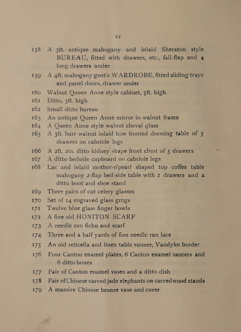 158 159 160 161 162 163 164 165 166 167 168 169 170 I7I 7.2 173 174 175 176 177 178 179 12 A 3ft. antique mahogany and inlaid Sheraton style BUREAU, fitted with drawers, etc., fall-flap and 4 long drawers under A 4ft. mahogany gent’s WARDROBE, fitted sliding trays and panel doors, drawer under Walnut Queen Anne style cabinet, 5ft. high Ditto, 3ft. high Small ditto bureau An antique Queen Anne mirror in. walnut frame A Queen Anne style walnut cheval glass A 3ft. burr walnut inlaid bow fronted dressing table of 3 drawers on cabriole legs A 2ft. 2in. ditto kidney shape front chest of 3 drawers ‘A ditto bedside cupboard on cabriole legs Lac and inlaid mother-o’pearl shaped top coffee table mahogany 2-flap bed-side table with 2 drawers and a ditto boot and shoe stand Three pairs of cut celery glasses Set of 14 engraved glass grogs Twelve blue glass finger bowls A fine old HONITON SCARF A needle run fichu and scarf Three and a half yards of fine needle run lace An old reticella and linen table runner, Vandyke border Four Canton enamel plates, 6 Canton enamel saucers and 6 ditto boxes Pair of Canton enamel vases and a ditto dish Pair of Chinese carved jade elephants on carved wood stands A massive Chinese bronze vase and cover