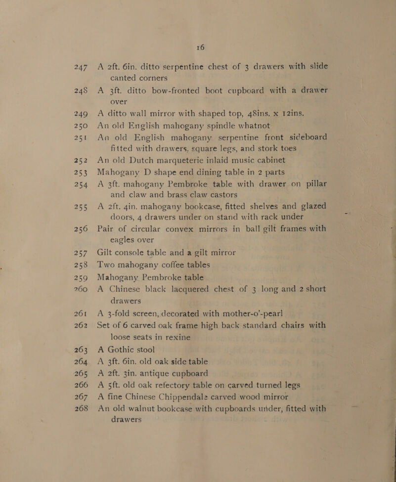 247 248 250 251 a5 253 254 255 256 257 258 259 260 201 262 263 264 265 266 267 268 16 A 2ft. 6in. ditto serpentine chest of 3 drawers with slide canted corners A 3ft. ditto bow-fronted boot cupboard with a drawer over A ditto wall mirror with shaped top, 48ins. x I2ins. An old English mahogany spindle whatnot An old English mahogany serpentine front sideboard fitted with drawers, square legs, and stork toes An old Dutch marqueterie inlaid music cabinet Mahogany D shape end dining table in 2 parts A 3ft. mahogany Pembroke table with drawer on pillar and claw and brass claw castors A 2ft. 4in. mahogany bookcase, fitted shelves and glazed doors, 4 drawers under on stand with rack under Pair of circular convex mirrors in ball gilt frames with eagles over Gilt console table and a gilt mirror Two mahogany coffee tables Mahogany Pembroke table A Chinese black lacquered chest of 3 long and 2 short drawers A 3-fold screen, decorated with mother-o’-pear] Set of 6 carved oak frame high back standard chairs with loose seats in rexine A Gothic stool A 3ft. 6in. old oak side table A 2ft. 3in. antique cupboard A 5ft. old oak refectory table on carved turned legs A fine Chinese Chippendale carved wood mirror An old walnut bookcase with cupboards under, fitted with drawers