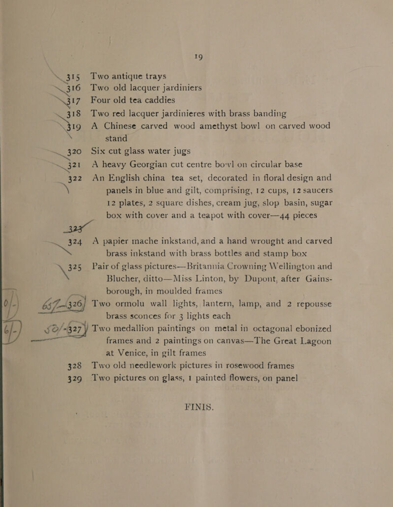 ELE Two antique trays eee Two old lacquer jardiniers N31? Four old tea caddies 318 Two red lacquer jardinieres with brass banding ee A Chinese carved wood amethyst bowl on carved wood . stand . 320 Six cut glass water jugs 321 A heavy Georgian cut centre bovl on circular base 322 An English china tea set, decorated in floral design and a panels in blue and gilt, comprising, 12 cups, 12 saucers 12 plates, 2 square dishes, cream jug, slop basin, sugar box with cover and a teapot with cover—4q4 pieces 324 A papier mache inkstand, and a hand wrought and carved | >. brass inkstand with brass bottles and stamp box 325 Pair of glass pictures—Britannia Crowning Wellington and * Blucher, ditto—Miss Linton, by Dupont, after Gains- borough, in moulded frames \ b37Z-4 se) Two ormolu wall lights, lantern, lamp, And 2 repousse / brass sconces for 3 lights each ) [0/8 327 Two medallion paintings on metal in octagonal ebonized — frames and 2 paintings on canvas—The Great Lagoon at Venice, in gilt frames 328 Two old needlework pictures in rosewood frames 329 Two pictures on glass, 1 painted flowers, on panel FINIS.