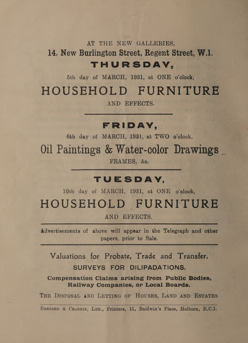 AT THE NEW GALLERIES, a 14, New Burlington Street, Regent Street, W.1. THURSDAY, 5th day of MARCH, 1931, at ONE o'clock, HOUSEHOLD FURNITURE AND EFFECTS. FRIDAY, 6th day of MARCH, 1931, at TWO o'clock, Oil Pamtings &amp; Water-color Drawings . FRAMES, &amp;e. TUESDAY, 10th day of MARCH, 1931, at ONE o'clock, HOUSEHOLD FURNITURE AND EFFECTS. Advertisements of above will appear in the Telegraph and other papers, prior to Sale. Valuations for Probate, Trade and Transfer. SURVEYS FOR DILIPADATIONS. Compensation Claims arising from Public Bodies, Railway Companies, or Local Boards. THE DISPOSAL AND LETTING OF HOUSES, LAND AND ESTATES 