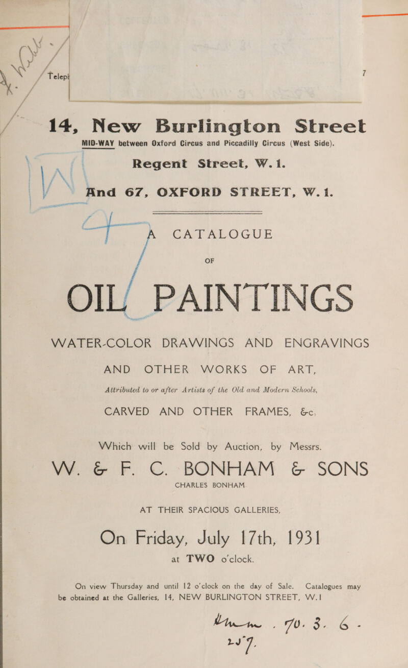 | ad a Telepi 7 14, New Burlington Street MID-WAY between Oxford Circus and Piccadilly Circus (West Side). a ff Regent Street, W. 1. f, N : / | And 67, OXFORD STREET, W.1. eo ) CATALOGUE OF OIL/ PAINTINGS WATER-COLOR DRAWINGS AND ENGRAVINGS AND OTHER WORKS OF ART, Attributed to or after Artists of the Old and Modern Schools, CARVED AND OTHER FRAMES, 6&amp;c, Which will be Sold by Auction, by Messrs. VW. &amp; F.C. BONHAM &amp; SONS CHARLES BONHAM. AT THEIR SPACIOUS GALLERIES, On Friday, July 17th, 1931 at TWO o'clock. On view Thursday and until 12 o'clock on the day of Sale. Catalogues may be obtained at the Galleries, 14, NEVV BURLINGTON STREET, W.|1 ds 7.