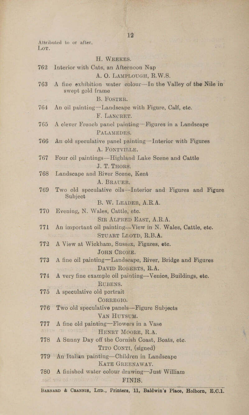 762 164 770 (71 773 774 775 776 777 178 780 H. WEEKES. Interior with Cats, an Afternoon Nap A. O. LAMPLOUGH, R.W.S. A fine exhibition water colour—In the Valley of the Nile in swept gold frame B. FOSTER. An oil painting—Landscape with Figure, Calf, ete. F. LANCRET. A clever French panel painting— Figures in a Landscape PALAMEDES. An old speculative panel painting — Interior with Figures A. FONTVIGLE. Four oil paintings—Highland Lake Scene and Cattle J. T. THORS: Landscape and River Scene, Kent A. BRAUER. Two old speculative oils--Interior and Figures and Figure Subject B. W. LEADER, A.B.A. Evening, N. Wales, Cattle, ete. Sir ALFRED EAST, A.R.A. An important oil painting—- View in N. Wales, Cattle, etc. : STUART LIOYD, R.B.A. A View at Wickham, Sussex, Figures, ete. JOHN CROME. A fine oil painting—Landseape, River, Bridge and Figures DAVID ROBERTS, R.A. A very fine example oil painting—Venice, Buildings, ete. | RUBENS. A speculative old portrait CORREGIO. VAN HUYSUM. A fine old painting—Flowers in a Vase HENRY Moorgz, R.A. A Sunny Day off the Cornish Coast, Boats, ete. Tito Contt, (signed) An Italian painting—Children in Landscape KATE GREENAWAY. A finished water colour drawing—Just William FINIS. 