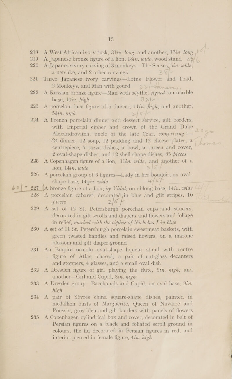 218 219 220 221 222 223 224 225 226 bof 297. 228 229 230 231 232 233 234 235 13 A West African ivory tusk, 3lin. long, and another, 17in. long ,! A Japanese bronze figure of a lion, oa wide, wood stand s%/ A Japanese ivory carving of 3monkeys—The Senses, 5a. wide, a netsuke, and 2 other carvings 2 Three Japanese ivory carvings—Lotus Flower and Toad, 2 Monkeys, and Man with gourd 4, uy |» Naw, A Russian bronze figure—Man with scythe, signed, on : marble base, 10in. high OL- A porcelain lace figure of a dancer, Ilon. high, and another, Shin. high | A French porcelain dinner and dessert service, gilt borders, with Imperial cipher and crown of the Grand Duke , Alexandrovitch, uncle of the late Czar, comprising :— ne elleaa 7 tazza dishes, a bowl, a tureen and cover, 2 oval-shape dishes, and 12 shell-shape dishes, 85 pzeces A Copenhagen figure of a lion, llin. wide, gots another of a lion, 14¢n. wide A porcelain group of 6 figures—Lady in her boudorr, on oval- shape base, 144in. wide | &lt;f : {a bronze figure of a lion, by Vidal, on oblong base, 147”. wide A porcelain cabaret, decorated;in blue and gilt stripes, 10 pieces 2° “Fp : — A set of 12 St. Petersburgh porcelain cups and saucers, decorated in gilt scrolls and diapers, and flowers and foliage in relief, marked with the cipher of Nicholas I in blue A set of 11 St. Petersburgh porcelain sweetmeat baskets, with green twisted handles and raised flowers, on a marone blossom and gilt diaper ground An Empire ormolu oval-shape liqueur stand with centre . figure of Atlas, chased, a pair of cut-glass decanters and stoppers, 4 glasses, and a small oval dish A Dresden figure of girl playing the flute, 97. Migh, and another—Girl and Cupid, 87. high A Dresden group—Bacchanals and Cupid, on oval base, 87. high A pair of Sévres china square-shape dishes, painted in medallion busts of Marguerite, Queen of Navarre and Poussin, gros bleu and gilt borders with panels of flowers A Copenhagen cylindrical box and cover, decorated in belt of Persian figures on a black and foliated scroll ground in colours, the lid decorated in Persian figures in red, and interior pierced in female figure, 41”. high 