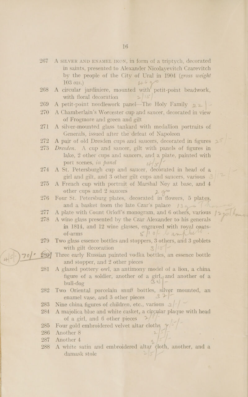 A SILVER AND ENAMEL IKON, in form of a triptych, decorated in saints, presented to Alexander Nicolayevitch Czarevitch by the people of the City of Ural i in 1904 (gross weight 103 ozs.) 4s A circular jardiniere, mounted with! fee point beadwork, with floral decoration &gt; A petit-point needlework panel—The Holy Family » 2. | A Chamberlain’s Worcester cup and saucer, decorated in view of Frogmore and green and gilt A silver-mounted glass tankard with medallion portraits of Generals, issued after the defeat of Napoleon Dresden. A cup and saucer, gilt with panels of figures in lake, 2 other cups and saucers, aaa a, le painted with port scenes, 7 panel u A St. Petersburgh cup and saucer, facets in head of a girl and gilt, and 3 other gilt cups and saucers, various © A French cup with portrait of Marshal Ney at base, and 4 other cups and 2 saucers pee Four St. Petersburg plates, decorated in ‘flowers, 5 plates, and a basket from the late Czar’s palace /3 0 | A wine glass presented by the Czar Alexander to his generals in 1814, and 12 wine glasses, oe with iy oye of-arms Ln fAML ; with gilt decoration ae Three early Russian painted vodka bottles, an essence bottle and stopper, and 2 other pieces A glazed pottery owl, an antimony model of a lion, a china figure of a soldier, another of a = ,and another of a bull-dog 2) | - Two Oriental porcelain snuff bottles, silver mounted, an enamel vase, and 3 other pieces &amp; Fl” Nine china figures of children, etc., various 2 / A majolica blue and white casket, a circular plaque with head of a girl, and 6 other pieces &gt;/ | Four gold embroidered velvet altar cloths Y Another 8 |S] Another 4 4 A white satin and embroidered altar ‘loth, another, and a damask stole
