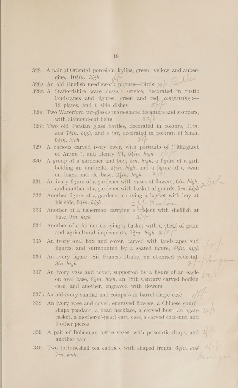  328 A pair of Oriental porcelain kylins, green, yellow and ts gine, 1047n. high L|- eS 3284 An old English needlework picture—Birds jit) 3288 A Staffordshire ware dessert service, decorated in rustic landscapes and figures, green and as pens — 12 pilates, and 6 side dishes ; 328c Two Waterford cut-glass square- ped Geo ers and stoppers, with diamond-cut belts 22 328D Two old Persian glass bottles, de arated in colours, llen. and Thin. high, and a jar, decorated in portrait of Shah, Bhin. high YP 329 A curious carved ivory ewer, with portraits of 5 Margaret of Anjou”’, and Henry VI, 54. high ? 330 &lt;A group of a gardener and boy, 5in. igh, a figure of a girl, holding an umbrella, 437. jigh, and a figure of a swan on black marble base, 230”. high A 331 An ivory figure of a gardener with vases of flowers, 67m. high, and another of a gardener with basket of gourds, 5in. high 332 Another figure of a gardener OEP a, lea with boy at RFeUn ys ¢ A_¥?7 his side, D540. high ‘ 333 Another of a fisherman carrying a lident a sRelifich at base, 97n. high 3/¢/- 304 Another of a farmer carrying a basket with a sheal of grain and agricultural implements, 737n. high 2- | 5 339 An ivory oval box and cover, carved with landscapes and figures, and surmounted by a seated figure, 440n. high Sin. high case, and another, engraved with flowers 338 An ivory vase and cover, engraved flowers, a Chinese gourd- shape pendant, a bead necklace, a carved bust, an agate casket, a mother-o’-pearl card case,a carved coco-nut, and 4 other pieces 339 &lt;A pair of Bohemian lustre vases, with prismatic drops, and another pair | 340 Two tortoiseshell tea caddies, with shaped fronts, 63in. and Tin. wide