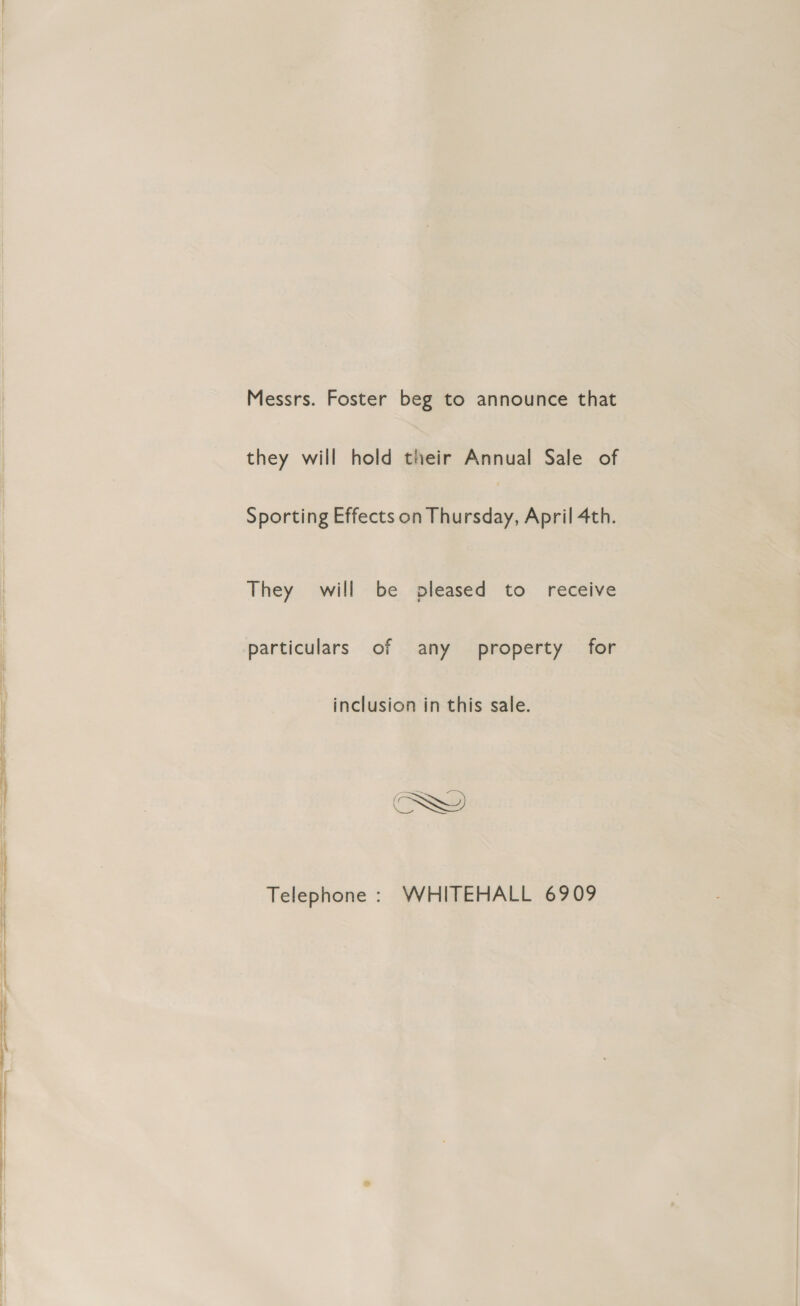 Messrs. Foster beg to announce that they will hold their Annual Sale of Sporting Effects on Thursday, April 4th. They will be pleased to receive particulars of any property for inclusion in this sale. Telephone : WHITEHALL 6909