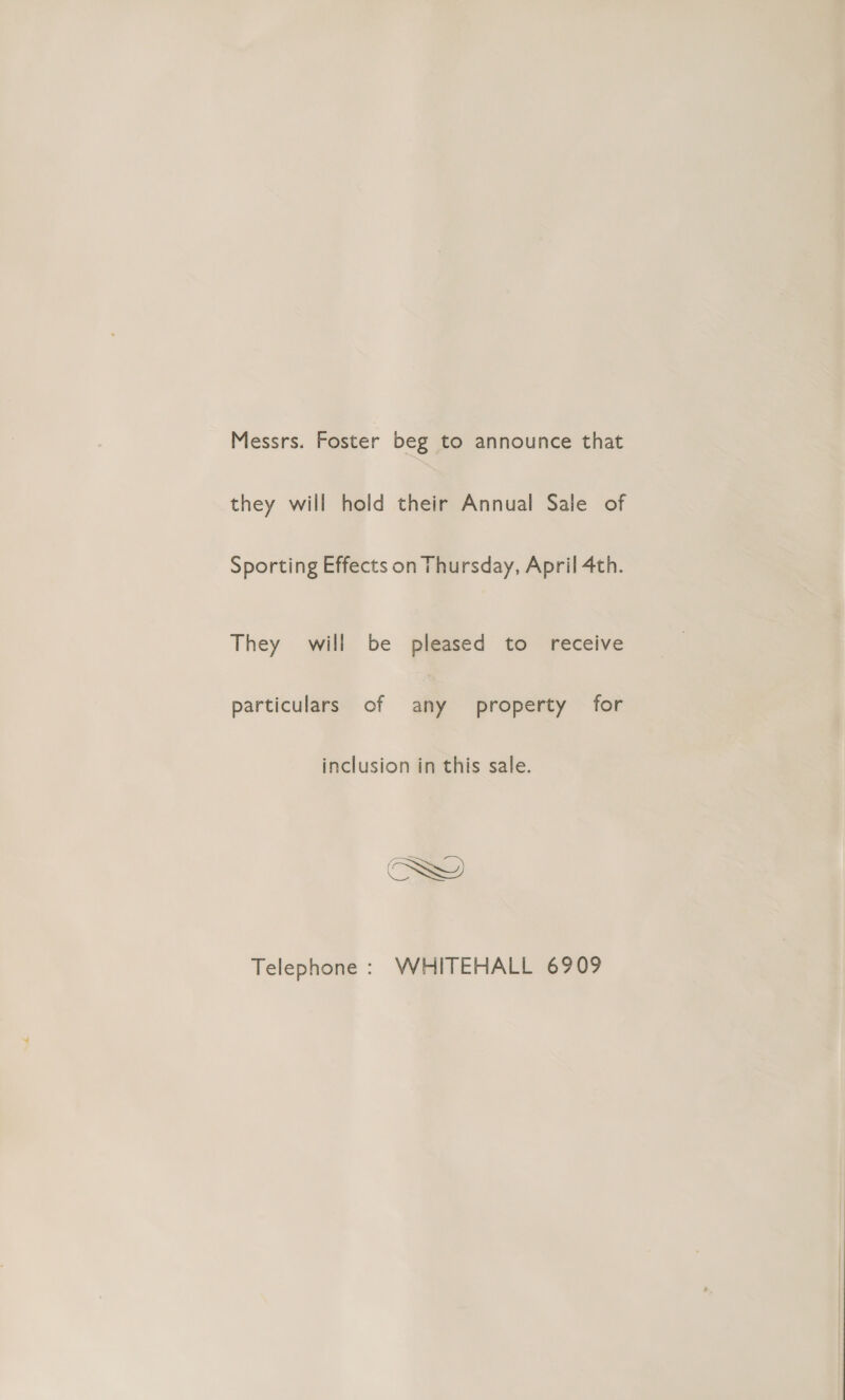 Messrs. Foster beg to announce that they will hold their Annual Sale of Sporting Effects on Thursday, April 4th. They will be pleased to receive particulars of any property for inclusion in this sale. Telephone : WHITEHALL 6909