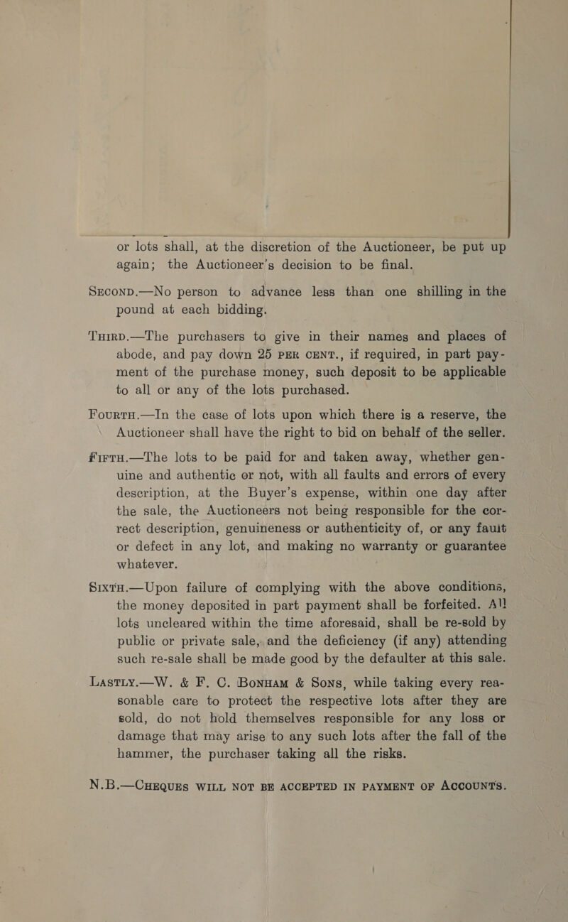or lots shall, at the discretion of the Auctioneer, be put up again; the Auctioneer’s decision to be final. SECOND.—No person to advance less than one shilling in the pound at each bidding. THirD.—The purchasers to give in their nameg and places of abode, and pay down 25 PER CENT., if required, in part pay- ment of the purchase money, such deposit to be applicable to all or any of the lots purchased. FourtH.—In the case of lots upon which there is a reserve, the Auctioneer shall have the right to bid on behalf of the seller. ftrtTaH.—The lots to be paid for and taken away, whether gen- uine and authentic or not, with all faults and errors of every description, at the Buyer’s expense, within one day after the sale, the Auctioneers not being responsible for the cor- rect description, genuineness or authenticity of, or any fault or defect in any lot, and making no warranty or guarantee whatever. SixtH.—Upon failure of complying with the above conditions, the money deposited in part payment shall be forfeited. All lots uncleared within the time aforesaid, shall be re-sold by public or private sale, and the deficiency (if any) attending such re-sale shall be made good by the defaulter at this sale. Lastty.—W. &amp; F. C. Bonnam &amp; Sons, while taking every rea- sonable care to protect the respective lots after they are sold, do not hold themselves responsible for any loss or damage that may arise to any such lots after the fall of the hammer, the purchaser taking all the risks. N.B.—CHEQUES WILL NOT BE ACCEPTED IN PAYMENT OF ACCOUNTS.