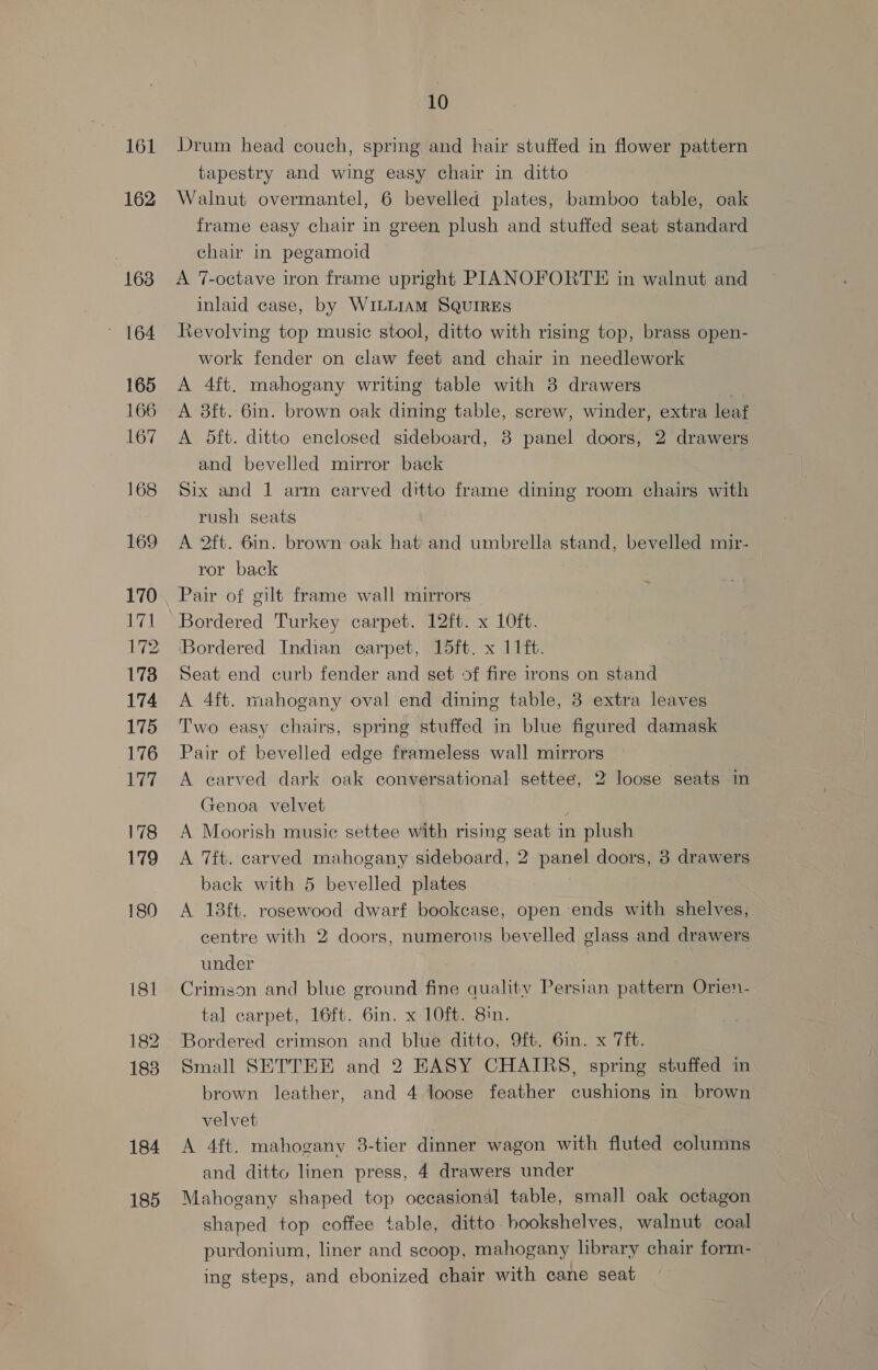 161 162 163 ' 164 165 166 167 168 169 170 171 173 174 175 176 LE 178 179 180 181 182 183 184 185 10 Drum head couch, spring and hair stuffed in flower pattern tapestry and wing easy chair in ditto Walnut overmantel, 6 bevelled plates, bamboo table, oak frame easy chair in green plush and stuffed seat standard chair in pegamoid A 7-octave iron frame upright PIANOFORTE in walnut and inlaid case, by WILLIAM SQUIRES Revolving top music stool, ditto with rising top, brass open- work fender on claw feet and chair in needlework A 4ft. mahogany writing table with 3 drawers A 8ft. 6in. brown oak dining table, screw, winder, extra leaf A 5dft. ditto enclosed sideboard, 8 panel doors, 2 drawers and bevelled mirror back Six and 1 arm carved ditto frame dining room chairs with rush seats A 2ftt. 6in. brown oak hat and umbrella stand, bevelled mir- ror back Pair of gilt frame wall mirrors Bordered Turkey carpet. 12ft. x 10ft. ‘Bordered Indian carpet, 15ft. x 11ft. Seat end curb fender and set of fire irons on stand A 4ft. mahogany oval end dining table, 3 extra leaves Two easy chairs, spring stuffed in blue figured damask Pair of bevelled edge frameless wall mirrors © A earved dark oak conversational settee, 2 loose seats in Genoa velvet ; A Moorish music settee with rising seat in plush A 7ft. carved mahogany sideboard, 2 panel doors, 3 drawers back with 5 bevelled plates A 18ft. rosewood dwarf bookcase, open ends with shelves, centre with 2 doors, numerous bevelled glass and drawers under Crimson and blue ground fine quality Persian pattern Orien- tal carpet, 16ft. 6in. x 10ft. 8in. Bordered crimson and blue ditto, 9ft. 6in. x 7ft. Small SETTEE and 2 EASY CHAIRS, spring stuffed in brown leather, and 4 loose feather cushions in brown velvet A 4ft. mahogany 3-tier dinner wagon with fluted columns and ditto linen press, 4 drawers under Mahogany shaped top occasional table, small oak octagon shaped top coffee table, ditto. bookshelves, walnut coal purdonium, liner and scoop, mahogany library chair form- ing steps, and ebonized chair with cane seat
