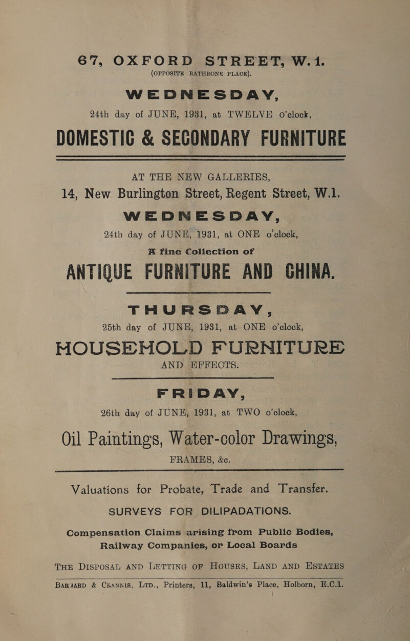 67, OXFORD STREET, W.1. (OPPOSITE RATHBONE PLACE). WEDNESDAY, 24th day of JUNE, 1931, at TWELVE oO’clock, DOMESTIC &amp; SECONDARY FURNITURE AT THE NEW GALLERIES, 14, New Burlington Street, Regent Street, W.1. WEDNESDAY, 24th day of JUNE, 1931, at ONE o'clock, A fime Coliection of ANTIQUE FURNITURE AND GHINA. THURSDAY, 95th day of JUNH, 1931, at ONE o'clock, MOUSENHOLD FURNITURE AND HFFECTS.  FRIDAY, 26th day of JUNE, 1931, at TWO o'clock, Oil Paintings, Water-color Drawings, FRAMHS, &amp;c.  Valuations for Probate, Trade and Transfer. SURVEYS FOR. DILIPADATIONS. Compensation Claims arising from Publie Bodies, Railway Companies, or Local Boards THE DISPOSAL AND LETTING OF HOUSES, LAND AND ESTATES Barwarb &amp; Ckaunis, Lrp., Printers, 11, Baldwin’s Place, Holborn, E.C.1.