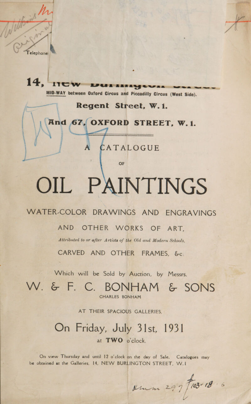 )  e hww POOR BBB Regewan    a a Regent Street, W.1. | \ \ Rnd 67,{OXFORD STREET, W.1. : LAS ' i / ~ a | ATALOGUE , OF OIL PAINTINGS WATER-COLOR DRAWINGS AND ENGRAVINGS fae. OlRER WGORKS OF. ART, Attributed to or after Artists of the Old and Modern Schools, CARVED AND OTHER FRAMES, &amp;c. Which will be Sold by Auction, by Messrs. W. &amp; F. C. BONHAM &amp; SONS CHARLES BONHAM AT THEIR SPACIOUS GALLERIES, On Friday, July 31st, 1931 at TWO o'clock. On view Thursday and until 12 o’clock on the day of Sale. Catalogues may be obtained at the Galleries, 14, NEVV BURLINGTON STREET, W.1 ftw +77) Tos (8 6 iY