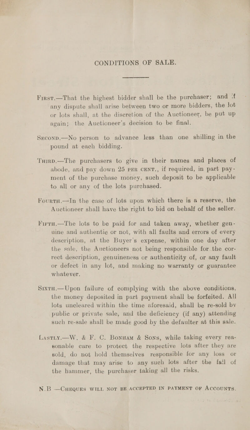 CONDITIONS OF SALE. First.—That the highest bidder shall be the purchaser; and ‘f any dispute shall arise between two or more bidders, the Jot or lots shall, at the discretion of the Auctioneer, be put up again; the Auctioneer’s decision to be final. SEcoND.—No person to ‘advance less than one shilling in the pound at each bidding. THirD.—The purchasers to give in their names and places of abode, and pay down 25 PER CENT., if required, in part pay- ment of the purchase money, such deposit to be applicable to all or any of the lots purchased. FourtH.—In the case of lots upon which there is a reserve, the Auctioneer shall have the right to bid on behalf of the seller. Firru.—The lots to be paid for and taken away, whether gen- uine and authentie or not, with all faults and errors of every description, at the Buyer's expense, within one day after the sale, the Auctioneers not being responsible for the cor- rect description, genuineness or authenticity of, or any fault or defect in any lot, and making no warranty or guarantee whatever. SixtH.—Upon failure of complying with the above conditions, the money deposited in part payment shall be forfeited. All lots uncleared within the time aforesaid, shall be re-sold bv public or private sale, and the deficiency (if any) attending such re-sale shall be made good by the defaulter at this sale. Lastty.—W. &amp; F. C. Bonnam &amp; Sons, while taking every rea- sonable care to protect the respective lots after they are sold, do not hold themselves responsible for any loss or damage that may arise to any such lots after the fall of the hammer, the purchaser taking all the risks, N.B —CHEQUES WILL NOT BE ACCEPTED IN PAYMENT OF ACCOUNTS.