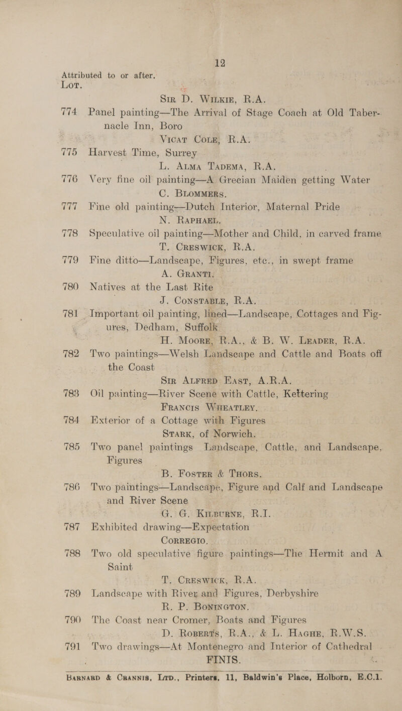 774 ‘175 776 777 778 779 780 781 782 787 788 790 41 Sin D. Winx, R.A. Panel painting—The Arrival of Stage Coach at Old Taber-. nacle Inn, Boro Vicat Conk, R.A. Harvest Time, Surrey . | L. Atma TapEema, R.A. Very fine oil pamting—A Grecian Maiden getting Water C. BLommmrs. Fine old painting—Dutch Interior, Maternal Pride N. RAPHAEL, Speculative oil painting—Mother and Child, in carved frame T. Creswick, R.A. Fine ditto—Landseape, Figures, etc., in swept frame A. GRANTH, Natives at the Last Rite | J. Constasig, R.A. ures, Dedham, Suffolk | “H. Moorg, R.A., &amp; B. W. Leaver, R.A. Two paintings—Welsh Landseape and Cattle and Boats off the Coast 7 Sir ALFRED Base. A.R.A. Oil painting—River Scene with Cattle, Kettering - - Francis Waeatiey, Exterior of a Cottage with Figures STARK, of Norwich. Two pane! paintings Landscape, Cattle, and Landscape, Figures B. Fostsr &amp; THors. Two paintings—Landseape, Figure and Calf and ees and River Scene . G. G. Kinevene, R.I. Exhibited drawing—Expeetation CoRREGIO. - Two old speculative figure paintings—The Hermit and A Saint T. Creswick, R.A. Landscape with River and Figures, Derbyshire R. P. Bontweron, The Coast near Cromer, Boats and Figures e D. Roperts, R.A., &amp; L. Hacug, R.W.S. FINIS. 