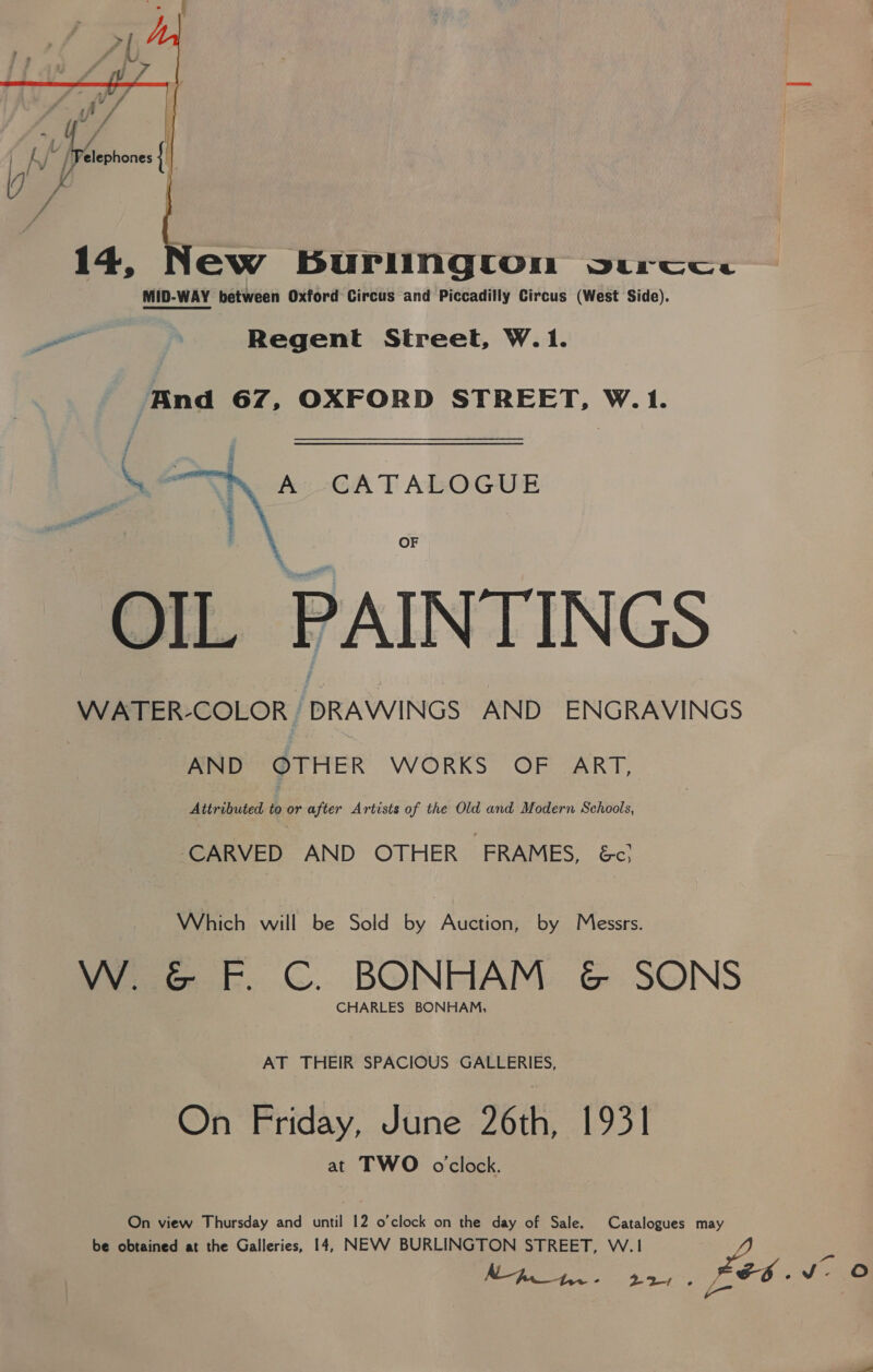    P rid TA a, ‘L Y - | A /Pelephones { ie / aft =~ ee 14, New BuUPIINgton vsurcese MID-WAY between Oxford Circus and Piccadilly Circus (West Side). a Regent Street, W.1. And 67, OXFORD STREET, W.1. A CATALOGUE ‘ a s “i  OF OIL PAINTINGS WATER-COLOR j DRAWINGS AND ENGRAVINGS AND OTHER WORKS OF ART, Attributed to or after Artists of the Old and Modern Schools, ‘CARVED AND OTHER ‘FRAMES, Ec; Which will be Sold by Auction, by Messrs. W. G F. C. BONHAM ¢&amp; SONS CHARLES BONHAM, AT THEIR SPACIOUS GALLERIES, On Friday, June 26th, 1931 at TWO o'clock. On view Thursday and until 12 o’clock on the day of Sale. Catalogues may be obtained at the Galleries, 14, NEVV BURLINGTON STREET, W.1