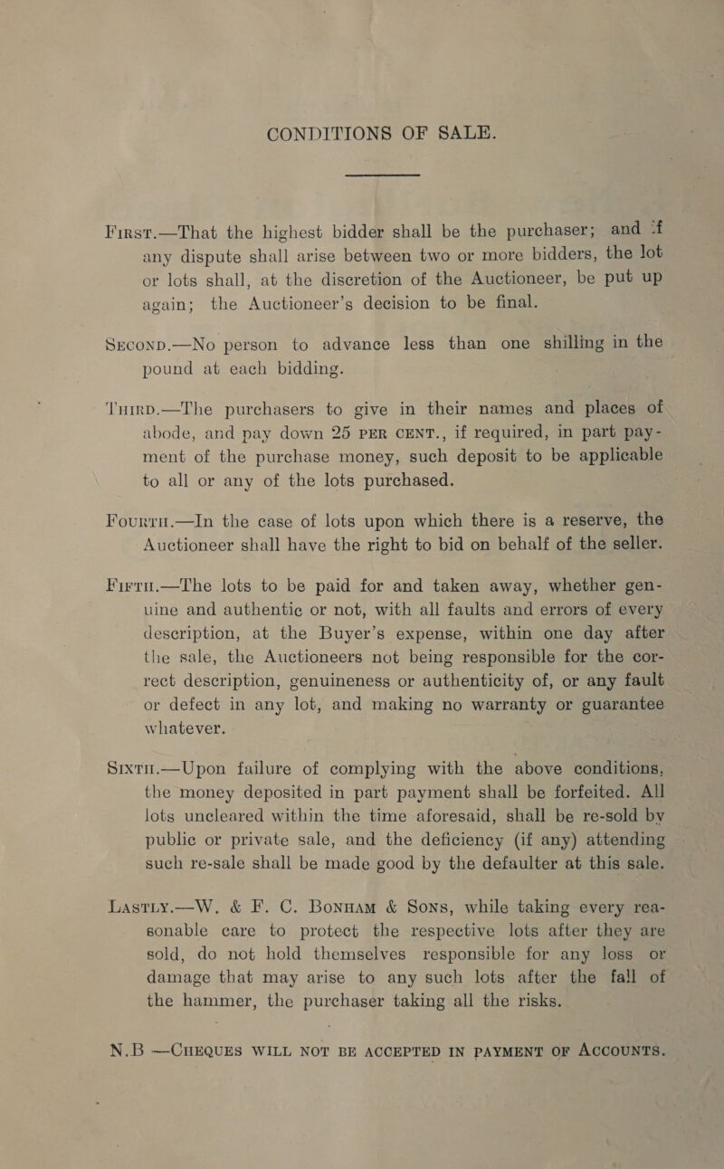 CONDITIONS OF SALE. First.—That the highest bidder shall be the purchaser; and -f any dispute shall arise between two or more bidders, the lot or lots shall, at the discretion of the Auctioneer, be put up again; the Auctioneer’s decision to be final. Seconp.—No person to advance less than one shilling in the pound at each bidding. ‘Tnrrp.—The purchasers to give in their names and places of abode, and pay down 25 PER CENT., if required, in part pay- ment of the purchase money, such deposit to be applicable to all or any of the lots purchased. Fourrn.—In the case of lots upon which there is a reserve, the Auctioneer shall have the right to bid on behalf of the seller. Firru.—The lots to be paid for and taken away, whether gen- uine and authentic or not, with all faults and errors of every description, at the Buyer’s expense, within one day after the sale, the Auctioneers not being responsible for the cor- rect description, genuineness or authenticity of, or any fault or defect in any lot, and making no warranty or guarantee whatever. Sixtu.—Upon failure of complying with the above conditions, the money deposited in part payment shall be forfeited. All lots uncleared within the time aforesaid, shall be re-sold by public or private sale, and the deficiency (if any) attending such re-sale shall be made good by the defaulter at this sale. Lastty.—W, &amp; F. C. Bonuam &amp; Sons, while taking every rea- sonable care to protect the respective lots after they are sold, do not hold themselves responsible for any loss or damage that may arise to any such lots after the fall of the hammer, the purchaser taking all the risks. N.B —CHEQUES WILL NOT BE ACCEPTED IN PAYMENT OF ACCOUNTS.