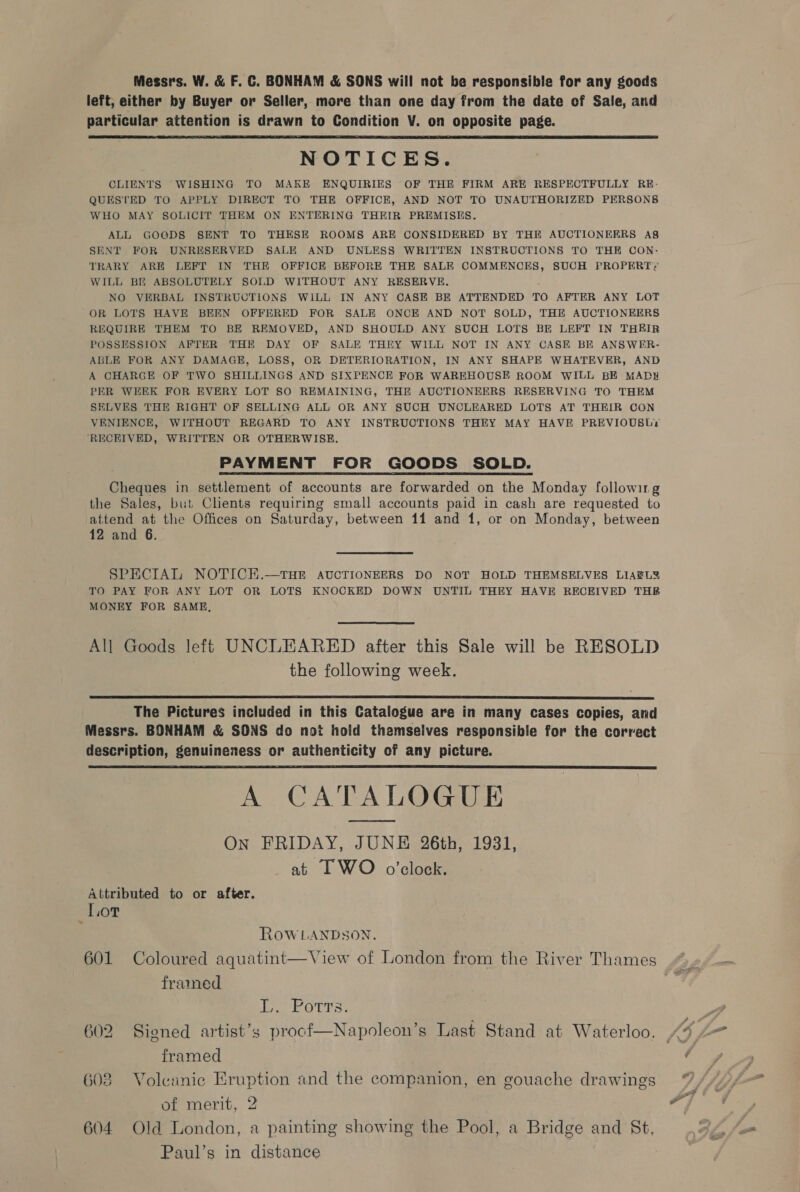 Messrs. W. &amp; F. €. BONHAM &amp; SONS will not be responsible for any goods left, either by Buyer or Seller, more than one day from the date of Sale, and particular attention is drawn to Condition V. on opposite page. NOTICES. CLIENTS WISHING TO MAKE ENQUIRIES OF THE FIRM ARE RESPECTFULLY RE- QUESTED TO APPLY DIRECT TO THE OFFICE, AND NOT TO UNAUTHORIZED PERSONS WHO MAY SOLICIT THEM ON ENTERING THEIR PREMISES. ALL GOODS SENT TO THESE ROOMS ARE CONSIDERED BY THE AUCTIONEERS A&amp; SENT FOR UNRESERVED SALE AND UNLESS WRITTEN INSTRUCTIONS TO THE CON: TRARY ARE LEFT IN THE OFFICE BEFORE THE SALE COMMENCES, SUCH PROPERTY WILL BE ABSOLUTELY SOLD WITHOUT ANY RESERVE. NO VERBAL INSTRUCTIONS WILL IN ANY CASE BE ATTENDED TO AFTER ANY LOT OR LOTS HAVE BEEN OFFERED FOR SALE ONCE AND NOT SOLD, THE AUCTIONEERS REQUIRE THEM TO BE REMOVED, AND SHOULD ANY SUCH LOTS BE LEFT IN THEIR POSSESSION AFTER THE DAY OF SALE THEY WILL NOT IN ANY CASE BE ANSWER- ABLE FOR ANY DAMAGE, LOSS, OR DETERIORATION, IN ANY SHAPE WHATEVER, AND A CHARGE OF TWO SHILLINGS AND SIXPENCE FOR WAREHOUSE ROOM WILL BE MADH PER WEEK FOR EVERY LOT SO REMAINING, THE AUCTIONEERS RESERVING TO THEM SELVES THE RIGHT OF SELLING ALL OR ANY SUCH UNCLEARED LOTS AT THEIR CON VENIENCE, WITHOUT REGARD TO ANY INSTRUCTIONS THEY MAY HAVE PREVIOUSLY ‘RECEIVED, WRITTEN OR OTHERWISE. PAYMENT FOR GOODS SOLD. Cheques in settlement of accounts are forwarded on the Monday following the Sales, but Clients requiring small accounts paid in cash are requested to attend at the Offices on Saturday, between 11 and 1, or on Monday, between 12 and 6.  SPECIAL NOTICE.—THE AUCTIONEERS DO NOT HOLD THEMSELVES LIAELY TO PAY FOR ANY LOT OR LOTS KNOCKED DOWN UNTIL THEY HAVE RECEIVED THE MONEY FOR SAME,  All Goods left UNCLEARED after this Sale will be RESOLD the following week.  The Pictures included in this Catalogue are in many cases copies, and Messrs. BONHAM &amp; SONS do not hold themselves responsible for the correct description, genuineness or authenticity of any picture. A CATALOGUE On FRIDAY, JUNE 26th, 1931, at I WO o’clock.  Attributed to or after. Lov ROWLANDSON. 601 Coloured aquatint—View of London from the River Thames framed L.. Potrs. 602 Signed artist’s procf—Napoleon’s Last Stand at Waterloo. framed ce —S ~~ —_— > 3 Volcanic Eruption and the companion, en gouache drawings of merit, 2 604 Old London, a painting showing the Pool, a Bridge and St, Paul’s in distance