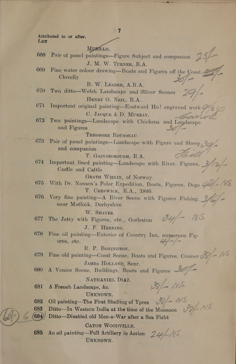 Attributed to or after. L- L.oT MypRitxo. 668 Pair of panel paintings—Figure Subject and companion J... M. W. Turner, B.A. 669 Fine water colour drawing—Boats and Figures off the Coast Fy) Clovelly S/ =< B. W. Leaver, A.R.A. ; 670 Two ditto—Welsh Landscape and {River Scenes Whe f Henry O. Netn, R.A. ; €71 Important original painting—EKastward Ho! engraved work &amp;* C. Jacqur &amp; D, Murray. ; | 672 Two paintings—Landscape with Chickens and Landsexpe and Figures ef f= THEODORE Rousseau. 673 Pair of panel paintings—Landseape with Figure and Sheep and companion A ei @iinanonseen a ae 674 Important lined painting Castle and Cattle GRATH WIELIN, of Norway. 675. With Dr. Nansen’s Polar Expedition, Boats, Figures, Dogs <’ T. Creswick, R.A., 1846. 676 Very fine painting—A River Scene with Figures. Fishing, near Matlock, Derbyshire    Landseape with River, Figures, _ W. SHAYER, a 677 The Jetty with Figures, etc., Gorleston 0° 9% J. F. HERRING. 678 Fine oil painting—Exterior of Country Inn, numerous Fig- ures, etc. “ . R. P. Bonineton. 679 Fine old painting—Coast Scene, Boats and Figures, Cromer @ 2 JamMEs Honuanpb, Senr. — | P 680 A Venice Scene, Buildings, Boats and Figures A fi ) NATHANIEL DIAZ. On are 681 A French Landscape, &amp;c. lm f Vr UNKNOWN. | ” 682 Oil painting—The First Shelling of Ypres 97» 683 Ditto—In Western India at the time of the Monsoon G 68 | Ditto—Disablea old Men-o-War after a Sea Fight CATON WOODVILLE. _ UNKNOWN. 