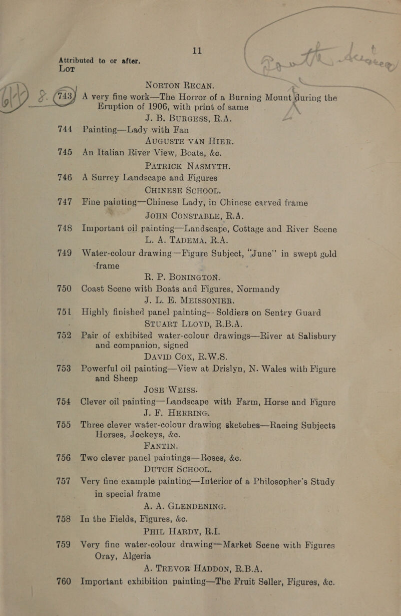 NORTON RECAN. A very fine work—The Horror of a Burning Mount: suring the Eruption of 1906, with print of same J. B. BURGESS, R.A. 744 Painting—Lady with Fan AUGUSTE VAN HIER. 745 An Italian River View, Boats, &amp;c. PATRICK NASMYTH. 746 A Surrey Landscape and Figures CHINESE SCHOOL. 747 Wine painting—Chinese Lady, in Chinese carved frame q JOHN CONSTABLE, R.A. 748 Important oil painting—Landscape, Cottage and River Scene L. A. TADEMA, R.A. 749 Water-colour drawing—Figure Subject, “June” in swept gold  frame . R. P. BONINGTON. 750 Coast Scene with Boats and Figures, Normandy J. L. E. MEISSONIER. 751 Highly finished panel painting-~- Soldiers on Sentry Guard STUART LLOYD, R.B.A. 752 Pair of exhibited water-colour drawings—River at Salisbury and companion, signed DAVID Cox, R.W.S. 753 Powerful oil painting—View at Drislyn, N. Wales with Figure and Sheep JOSE WEISS. 754 Clever oil painting—Landscape with Farm, Horse and Figure J. KF. HERRING. 755 Three clever water-colour drawing sketches—Racing Subjects Horses, Jockeys, &amp;c. FANTIN. 756 Two clever panel paintings—Roses, &amp;ce. DUTCH SCHOOL. 757 Ver} fine example painting—Interior of a Philosopher’s Study in special frame A. A. GLENDENING. 758 In the Fields, Figures, &amp;c. PHIL HARDY, R.I. 759 Very fine water-colour drawing—Market Scene with Figures Oray, Algeria A. TREVOR HADDON, R.B.A. 760 Important exhibition painting—The Fruit Seller, Figures, &amp;c.